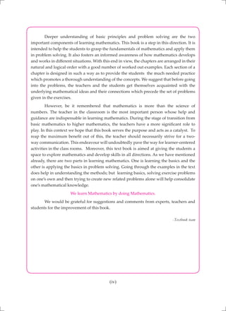 (iv)
	 Deeper understanding of basic principles and problem solving are the two
important components of learning mathematics. This book is a step in this direction. It is
intended to help the students to grasp the fundamentals of mathematics and apply them
in problem solving. It also fosters an informed awareness of how mathematics develops
and works in different situations. With this end in view, the chapters are arranged in their
natural and logical order with a good number of worked out examples. Each section of a
chapter is designed in such a way as to provide the students the much needed practice
which promotes a thorough understanding of the concepts. We suggest that before going
into the problems, the teachers and the students get themselves acquainted with the
underlying mathematical ideas and their connections which precede the set of problems
given in the exercises.
	 However, be it remembered that mathematics is more than the science of
numbers. The teacher in the classroom is the most important person whose help and
guidance are indispensable in learning mathematics. During the stage of transition from
basic mathematics to higher mathematics, the teachers have a more significant role to
play. In this context we hope that this book serves the purpose and acts as a catalyst. To
reap the maximum benefit out of this, the teacher should necessarily strive for a two-
way communication. This endeavour will undoubtedly pave the way for learner-centered
activities in the class rooms.	 Moreover, this text book is aimed at giving the students a
space to explore mathematics and develop skills in all directions. As we have mentioned
already, there are two parts in learning mathematics. One is learning the basics and the
other is applying the basics in problem solving. Going through the examples in the text
does help in understanding the methods; but learning basics, solving exercise problems
on one’s own and then trying to create new related problems alone will help consolidate
one’s mathematical knowledge.
We learn Mathematics by doing Mathematics.
	 We would be grateful for suggestions and comments from experts, teachers and
students for the improvement of this book.
-Textbook team
 