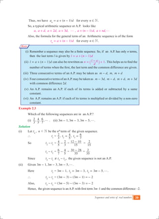 Sequences and series of real numbers 39
Note
	 Thus	, we have ( 1)a a n dn
= + - for every n N! .
	 So, a typical arithmetic sequence or A.P. looks like
, , 2 , 3 , , ( 1) , ,a a d a d a d a n d a ndg g+ + + + - +
	 Also, the formula for the general term of an Arithmetic sequence is of the form
( 1)t a n dn
= + - for every n N! .
	 (i)	 Remember a sequence may also be a finite sequence. So, if  an  A.P. has only n terms,
then the last term l is given by l a n d1= + -^ h
	 (ii)	 l a n d1= + -^ h can also be rewritten as 1n
d
l a= - +` j . This helps us to find the
number of terms when the first, the last term and the common difference are given.
	 (iii)	 Three consecutive terms of an A.P. may be taken as , ,m d m m d- +
	 (iv)	 Four consecutive terms of anA.P. may be taken as 3 , , , 3m d m d m d m d- - + +
with common difference 2d.
	 (v)	 An A.P. remains an A.P. if each of its terms is added or subtracted by a same
constant.
	 (vi)	 An A.P. remains an A.P. if each of its terms is multiplied or divided by a non-zero
constant.
Example 2.3
	 Which of the following sequences are in an A.P.?	
	 (i) , , ,
3
2
5
4
7
6 g . (ii) , , , .m m m3 1 3 3 3 5 g- - -
Solution
(i) 	 Let ,t n Nn
d be the nth
term of the given sequence.
	 ` 		 t1
	= ,
3
2 ,t t
5
4
7
6
2 3
= =
	 So 		 t t2 1
- 	=
5
4
3
2- =
15
12 10- =
15
2
		 	 t t3 2
- 	=
7
6
5
4- =
35
30 28- =
35
2
	 Since 	 t t2 1
- 	 t t3 2
= -Y , the given sequence is not an A.P.
(ii)	 Given , , , .m m m3 1 3 3 3 5 g- - -
	 Here 	 t1
	= 3 1, 3 3, 3 5,m t m t m2 3
g- = - = - .	
	 ` 		 t t2 1
- 	= (3 3) (3 1) 2m m- - - =-
	 Also, 	 t t3 2
- 	= (3 5) (3 3) 2m m- - - =-
          	Hence,  the given sequence is an A.P. with first term 3m–1 and the common difference –2.
 