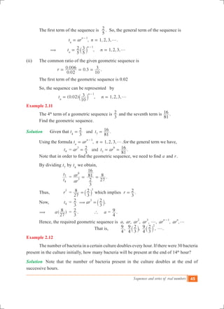 Sequences and series of real numbers 45
	 The first term of the sequence is  
5
2 . So, the general term of the sequence is
	 	 		 , 1, 2, 3, .t ar nn
n 1
g= =
-
		 ( 	 , 1,2,3,t n
5
2
5
3
n
n 1
g= =
-
` j
(ii) 	 The common ratio of the given geometric sequence is
			
.
. .r
0 02
0 006 0 3
10
3= = = .
	 The first term of the geometric sequence is 0.02
	 So, the sequence can be represented by
(0.02) , 1,2,3,t n
10
3
n
n 1
g= =
-
` j
Example 2.11
	 The 4th
term of a geometric sequence is
3
2 and the seventh term is
81
16 .
	 Find the geometric sequence.
Solution		 Given that .andt t
3
2
81
16
4 7
= =
	 Using the formula , 1, 2, 3, .t ar nn
n 1
g= =
-
for the general term we have,
			 t4 	 = .andar t ar
3
2
81
163
7
6
= = =
	 Note that in order to find the geometric sequence, we need to find a and r.
	 By dividing t7
by t4
we obtain,
			
t
t
4
7
	 =
ar
ar
3
6
=
3
2
81
16
27
8= .
	
	 Thus, 	 r
3
	 =
27
8
3
2 3
=` j which implies r
3
2= .
	 Now, 	 t4 	 = ar
3
2
3
23
( =` j.
	 (		 ( )a
27
8 	 =
3
2 . 		 ` a	=
4
9 .
	 Hence, the required geometric sequence is , , , , , , ,a ar ar ar ar ar
n n2 3 1
g g
-
		
						 That is, , , ,
4
9
4
9
3
2
4
9
3
2 2
g` `j j .
Example 2.12
	 The number of bacteria in a certain culture doubles every hour. If there were 30 bacteria
present in the culture initially, how many bacteria will be present at the end of 14th
hour?
Solution	 Note that the number of bacteria present in the culture doubles at the end of
successive hours.
 