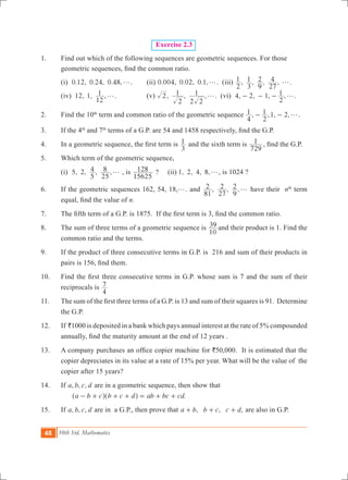 48 10th Std. Mathematics
Exercise 2.3
1.	 Find out which of the following sequences are geometric sequences. For those
geometric sequences, find the common ratio.
	 (i) 0.12, 0.24, 0.48,g.	 (ii) 0.004, 0.02, 0.1,g. (iii) , , , ,
2
1
3
1
9
2
27
4 g.
	 (iv) 12, 1, ,
12
1 g.		 (v) , , ,2
2
1
2 2
1 g. (vi) 4, 2, 1, ,
2
1 g- - - .
2.	 Find the 10th
term and common ratio of the geometric sequence , ,1, 2,
4
1
2
1 g- - .
3.	 If the 4th
and 7th
terms of a G.P. are 54 and 1458 respectively, find the G.P.
4.	 In a geometric sequence, the first term is
3
1 and the sixth term is
729
1 , find the G.P.
5.	 Which term of the geometric sequence,
	 (i) 5, 2, , ,
5
4
25
8 g , is
15625
128 ?	 (ii) 1, 2, 4, 8,g, is 1024 ?
6.	 If the geometric sequences 162, 54, 18,g. and , , ,
81
2
27
2
9
2 g have their nth
term
equal, find the value of n.
7.	 The fifth term of a G.P. is 1875.  If the first term is 3, find the common ratio.
8.	 The sum of three terms of a geometric sequence is
10
39 and their product is 1. Find the
common ratio and the terms.
9.	 If the product of three consecutive terms in G.P. is 216 and sum of their products in
pairs is 156, find them.
10.	 Find the first three consecutive terms in G.P. whose sum is 7 and the sum of their
reciprocals is
4
7
11.	 The sum of the first three terms of a G.P. is 13 and sum of their squares is 91.  Determine
the G.P.
12.	 If `1000 is deposited in a bank which pays annual interest at the rate of 5% compounded
annually, find the maturity amount at the end of 12 years .
13. 	 A company purchases an office copier machine for `50,000. It is estimated that the
copier depreciates in its value at a rate of 15% per year. What will be the value of the
copier after 15 years?
14.	 If , , ,a b c d are in a geometric sequence, then show that
.a b c b c d ab bc cd- + + + = + +^ ^h h
15.	 If , , ,a b c d are in a G.P., then prove that , , ,a b b c c d+ + + are also in G.P.
 