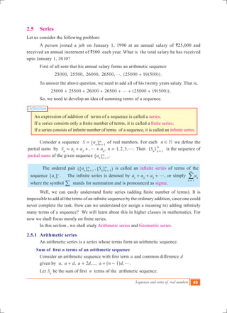 Sequences and series of real numbers 49
Definition
2.5	 Series
Let us consider the following problem:
	 A person joined a job on January 1, 1990 at an annual salary of `25,000 and
received an annual increment of `500 each year. What is the total salary he has received
upto January 1, 2010?
	 First of all note that his annual salary forms an arithmetic sequence
	 	 25000, 25500, 26000, 26500, , (25000 19(500))g + .
	 To answer the above question, we need to add all of his twenty years salary. That is,
		 25000 25 00 26 00 2 00 (25000 19( 00))5 0 65 5g+ + + + + + .
	 So, we need to develop an idea of summing terms of a sequence.
An expression of addition of terms of a sequence is called a series.
If a series consists only a finite number of terms, it is called a finite series.
If a series consists of infinite number of terms  of a sequence, it is called an infinite series.
	 Consider a sequence S an n 1
= 3
=" , of real numbers. For each n N! we define the
partial sums by , ,S a a an n1 2
g= + + + 1,2,3,n g= . Then { }Sn n 1
3
=
is the sequence of
partial sums of the given sequence an n 1
3
=" , .
	 The ordered pair ,a Sn n n n1 1
3 3
= =^ h" ", , is called an infinite series of terms of the
sequence an 1
3
" , .    The infinite series is denoted by a a a1 2 3
g+ + + , or simply an
n 1
3
=
/
where the symbol / stands for summation and is pronounced as sigma.
	 Well, we can easily understand finite series (adding finite number of terms). It is
impossible to add all the terms of an infinite sequence by the ordinary addition, since one could
never complete the task. How can we understand (or assign a meaning to) adding infinitely
many terms of a sequence? We will learn about this in higher classes in mathematics. For
now we shall focus mostly on finite series.
	 In this section , we shall study Arithmetic series and Geometric series.
2.5.1	 Arithmetic series
	 An arithmetic series is a series whose terms form an arithmetic sequence.
Sum of first n terms of an arithmetic sequence 		
	 Consider an arithmetic sequence with first term a and common difference d
	 given by , , 2 , ..., ,a a d a d a n d1 g+ + + -^ h .
	 Let Sn
be the sum of first  n terms of the arithmetic sequence.
 