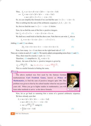 50 10th Std. Mathematics
Carl Fredrick Gauss
(1777 – 1855)
Remarks
	 Thus, 	 ( ) ( 2 ) ( ( 1) )S a a d a d a n dn
g= + + + + + + -
	 ( ( ) )
( ( ) )
S na d d d n d
na d n
2 3 1
1 2 3 1
n
( g
g
= + + + + + -
= + + + + + -
	 So, we can simplify this formula if we can find the sum   ( )n1 2 1g+ + + - .
	 This is nothing but the sum of the arithmetic sequence , , , , ( ).n1 2 3 1g -
	 So, first we find the sum ( )n1 2 1g+ + + - below.
	 Now, let us find the sum of the first n positive integers.
	 Let 1 2 3 ( 2) ( 1)S n n nn
g= + + + + - + - + . 	 	 (1)
	 We shall use a small trick to find the above sum. Note that we can write Sn
also as
( 1) ( 2) 3 2 1S n n nn
g= + - + - + + + + . 			 (2)
Adding (1) and (2) we obtain,
2 ( 1) ( 1) ( 1) ( 1).S n n n nn
g= + + + + + + + + 			 (3)
	 Now, how many ( )n 1+ are there on the right hand side of (3)?
There are n terms in each of (1) and (2). We merely added corresponding terms from (1) and (2). 	
	 Thus, there must be exactly n such ( )n 1+ ’s.
	 Therefore, (3) simplifies to  2 ( 1)S n nn
= + .
	 Hence,  the sum of the first  n positive integers is given by
	
( )
. 1 2 3
( )
S
n n
n
n n
2
1
2
1
So,n
g=
+
+ + + + =
+ . 		 (4)
	 This is a useful formula in finding the sums.
	 The above method was first used by the famous German
mathematician Carl Fredrick Gauss, known as Prince of
Mathematics, to find the sum of positive integers upto 100. This
problem was given to him by his school teacher when he was just five
years old. When you go to higher studies in mathematics, you will
learn other methods to arrive at the above formula.
	 Now, let us go back to summing first n terms of a general arithmetic sequence.
	 We have already seen that
	
[ ( ) ]
[ ( )]
( )
( )4
S na d d d n d
na d n
na d
n n
2 3 1
1 2 3 1
2
1
using
n g
g
= + + + + + -
= + + + + + -
= +
-
		 = [ ( ) ]n a n d
2
2 1+ - 							 (5)
 
