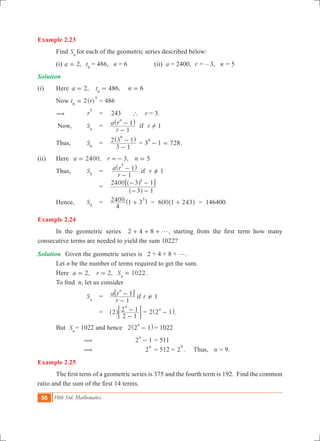 56 10th Std. Mathematics
Example 2.23
	 Find Sn 	
for each of the geometric series described below:
	 (i) ,a 2= t6
= 486, n = 6	 	 (ii) a = 2400,	 r = – 3, n = 5
Solution
(i)	 Here	 ,a 2= 	 486,t6
= n 6=
	 Now 2( )t r6
5
= = 486
	 (	 r
5
	 =	 243 ` r = 3.
	 Now,	 Sn
	 =	 1
r
a r r
1
1 if
n
!
-
-^ h
	 Thus,	 S6
	 =	
3 1
2 3 1
6
-
-^ h
= 3 1 728
6
- = .
(ii)	 Here 	 ,a 2400= ,r 3=- n 5= 		
	 Thus,	 S5
	 =	 1
r
a r r
1
1 if
5
-
- =Y
^ h
			 =	
3 1
2400 3 15
- -
- -
^
^
h
h6 @
	 Hence,	 S5
	 =	
4
2400 1 3
5
+^ h = 600 1 243+^ h = 146400.
Example 2.24
	 In the geometric series 2 4 8 g+ + + , starting from the first term how many
consecutive terms are needed to yield the sum 1022?
Solution	 Given the geometric series is 2 + 4 + 8 + g.
	 Let n be the number of terms required to get the sum.
	 Here ,a 2= 	 ,r 2= 	 1022Sn
= .
	 To find  n, let us consider
		 Sn
	 =	 1
r
a r r
1
1 if
n
-
- =Y
6 @
			 =	 2
2 1
2 1
n
-
-^ h; E = 2 2 1
n
-^ h.
	 But Sn
	= 1022 and hence 2 2 1
n
-^ h	= 1022
		 (				 2 1
n
- 	= 511
		 (				 2
n
	= 512 = 2
9
. Thus, n = 9.
Example 2.25
	 The first term of a geometric series is 375 and the fourth term is 192.  Find the common
ratio and the sum of the first 14 terms.
 
