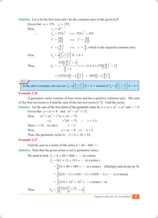 Sequences and series of real numbers 57
Note
Solution	 Let a be the first term and r be the common ratio of the given G.P.
	 Given that ,a 375= 192t4
= .
	 Now,		 tn
	= ar
n 1-
		 `	 t4
	= 375 r
3
	 (	 375 r
3
	= 192
			 r
3
	=
375
192 	 ( r
3
=
125
64
			 r
3
	=
5
4 3
` j ( r =
5
4 , which is the required common ratio.
	 Now,		 Sn
	= 1a
r
r r
1
1 if
n
-
- =Y; E
	 Thus,		 S14
	= ( 1) 5 375
5
4 1
375
5
4 1
5
4 1
14
14
# #
-
-
= - -
`
`
j
j
8
8
B
B
				= 375 5 1
5
4 14
-^ ^ `h h j8 B = 1875 1
5
4 14
-` j8 B.
In the above example, one can use Sn
= 1a
r
r r
1
1 if
n
-
- =Y; E instead of Sn
= 1a
r
r r
1
1 if
n
-
- =Y; E .
Example 2.26
	 A geometric series consists of four terms and has a positive common ratio. The sum
of the first two terms is 8 and the sum of the last two terms is 72.  Find the series.
Solution	 Let the sum of the four terms of the geometric series be a ar ar ar
2 3
+ + + and r 02
	 Given that 8a ar+ = and 72ar ar
2 3
+ =
	 Now,		 ar ar
2 3
+ = ( )r a ar
2
+ 	 = 72
		 (	 (8)r
2
	 = 72 ` r = 3!
	 Since r > 0, we have 	 r	 = 3.
	 Now,		 a + ar	 = 8 ( a = 2
	 Thus, the geometric series is 2 6 18 54+ + + .
Example 2.27
	 Find the sum to n terms of the series 6 + 66 + 666 +g
Solution	 Note that the given series is not a geometric series.
	 We need to find  Sn
= 6 66 666 nto termsg+ + +
					 Sn
= 6( )n1 11 111 to termsg+ + + 	
				 = n
9
6 9 99 999 to termsg+ + +^ h (Multiply and divide by 9)
				 = n
3
2 10 1 100 1 1000 1 to termsg- + - + - +^ ^ ^h h h6 @
				 = [(10 10 10 ) ]n n
3
2 terms
2 3
g+ + + -
	 Thus,		 Sn
	=
( )
n
3
2
9
10 10 1
n
-
-; E.
 