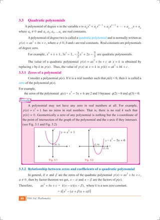 80 10th Std. Mathematics
Remarks
x
y
(2, 0)
(3, 0)
x
y
(0, 1)
y = 5 6x x
2
- +
1y x
2
= +
Fig. 3.1
3.3 	 Quadratic polynomials
A polynomial of degree n in the variable x is a x a x a x a x a
n n n
n n0 1
1
2
2
1
g+ + + + +
- -
-
where 0a0 ! and , , , ...,a a a an1 2 3 are real constants.
	 A polynomial of degree two is called a quadratic polynomial and is normally written as
( )p x ax bx c
2
= + + , where a 0! , b and c are real constants. Real constants are polynomials
of degree zero.
	 For example, 1x x
2
+ + , 3 1x
2
- , 2x x
2
3
3
72
- + - are quadratic polynomials.
	 The value of a quadratic polynomial ( )p x ax bx c
2
= + + at x k= is obtained by
replacing x by k in ( )p x . Thus, the value of ( )p x at x k= is ( )p k ak bk c
2
= + + .
3.3.1	 Zeros of a polynomial
	 Consider a polynomial p(x). If k is a real number such that p(k) = 0, then k is called a
zero of the polynomial p(x).
For example,
the zeros of the polynomial q(x) = 5 6x x
2
- + are 2 and 3 because q(2) = 0 and q(3) = 0.
	 A polynomial may not have any zero in real numbers at all. For example,
( ) 1p x x
2
= + has no zeros in real numbers. That is, there is no real k such that
p k 0=^ h . Geometrically a zero of any polynomial is nothing but the x-coordinate of
the point of intersection of the graph of the polynomial and the x-axis if they intersect.
(see Fig. 3.1 and Fig. 3.2)
	
	 		
3.3.2	 Relationship between zeros and coefficients of a quadratic polynomial
	 In general, if a and b are the zeros of the quadratic polynomial ( )p x ax bx c
2
= + + ,
a 0! , then by factor theorem we get, x a- and x b- are the factors of p(x).
Therefore, ax bx c
2
+ + = k x xa b- -^ ^h h, where k is a non zero constant.
				 = k x x
2
a b ab- + +^ h6 @
Fig. 3.2
 