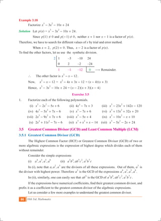 86 10th Std. Mathematics
Example 3.18
	 Factorize 3 10 24x x x
3 2
- - +
Solution	 Let ( )p x = 3 10 24x x x
3 2
- - + .
	 Since p 1^ h 0! and p 1 0!-^ h , neither x 1+ nor x 1- is a factor of ( )p x .
Therefore, we have to search for different values of x by trial and error method.
	 When 2x = , 0p 2 =^ h . Thus, x 2- is a factor of ( )p x .
To find the other factors, let us use the synthetic division.
			 2	 1	 –3	 –10	 24
					 0	 2	 –2	 –24
					 1	 –1	 –12	 0 $ Remainder.
	 `	 The other factor is 12x x
2
- - .
	 Now,	 12x x
2
- - 	= 4 3 12x x x
2
- + - = ( )( )x x4 3- +
	 Hence, 	 3 10 24x x x
3 2
- - + 	= x x x2 3 4- + -^ ^ ^h h h
Exercise 3.5
1.	 Factorize each of the following polynomials.
	 (i)	 2 5 6x x x
3 2
- - + 	 (ii)	 4 7 3x x3
- + 	 (iii)	 23 142 120x x x
3 2
- + -
	 (iv)	 4 5 7 6x x x
3 2
- + - 	 (v)	 7 6x x
3
- + 	 (vi)	 13 32 20x x x
3 2
+ + +
	 (vii)	 2 9 7 6x x x
3 2
- + + 	 (viii)	 5 4x x
3
- + 	 (ix)	 10 10x x x
3 2
- - +
	 (x)	 2 11 7 6x x x3 2
+ - - 	 (xi)	 14x x x
3 2
+ + - 	 (xii)	 5 2 24x x x
3 2
- - + 	
3.5	 Greatest Common Divisor (GCD) and Least Common Multiple (LCM)
3.5.1 	Greatest Common Divisor (GCD)
	 The Highest Common Factor (HCF) or Greatest Common Divisor (GCD) of two or
more algebraic expressions is the expression of highest degree which divides each of them
without remainder.
	 Consider the simple expressions
	 (i) , , ,a a a a
4 3 5 6
	 (ii) , ,a b ab c a b c
3 4 5 2 2 7
	 In (i), note that , ,a a a
2 3
are the divisors of all these expressions. Out of them, a
3
is
the divisor with highest power. Therefore a
3
is the GCD of the expressions , , ,a a a a
4 3 5 6
.
	 In (ii), similarly, one can easily see that ab
4
is the GCD of , ,a b ab c a b c
3 4 5 2 2 7
.
	 If the expressions have numerical coefficients, find their greatest common divisor, and
prefix it as a coefficient to the greatest common divisor of the algebraic expressions.
	 Let us consider a few more examples to understand the greatest common divisor.
 