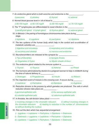 BIOLOGY
50
7. An endocrine gland which is both exocrine and endocrine is the _____________.
i) pancreas ii) pituitary iii) thyroid iv) adrenal
8. Normal blood glucose level in 1dl of blood is ______________.
i) 80-100 mg/dl ii) 80-120 mg/dl iii) 80-150 mg/dl iv) 70-120 mg/dl
9. The “T” lymphocytes are diffe­ren­tiated to resist infection in the _______________
i) parathyroid gland ii) lymph gland iii) thymus gland iv) adrenal gland
10. In Meiosis-I, the pairing of homologous chromosomes take place during ___________
stage.
	 i) leptotene ii) zygotene iii) pachytene iv) diplotene
11. The two systems of the human body which help in the control and co-ordination of
metabolic activities are _________________.
i) digestive and circulatory 	 ii) respiratory and circulatory
iii) excretory and skeletal 	 iv) nervous and endocrine
12. Neurotransmitters are released at the synapse by _________________.
i) Tips of Dendrites ii) Synaptic Knobs
iii) Organelles of Cyton iv) Myelin sheath of Axon
13. The endocrine gland related to the immune system is ___________ .
i) Thyroid ii) Thymus iii) Adrenal iv) Pineal
14. The hormone administered by doctors to a pregnant woman to help in childbirth during
the time of natural delivery is ____________ .
i) Oestrogen ii) Progesterone iii) Insulin iv) Relaxin
15.	The important event of meiosis is the crossing over. It occurs during ________ .
	 	i) Leptotene ii) Pachytene iii) Diplotene iv) Zygotene
16. Reduction division is the process by which gametes are produced. The cells in which
reduction division take place are ____________ .
i) germinal epithelial cells ii) the sensory epithelial cells
iii) cuboidal epithelial cells iv) columnar epithelial cells
17. In Amoeba, the cell division takes place –––––––––
	 i) involving changes in the chromatin reticulum ii) without involving changes in
the chromatin reticulum iii) leading to reduction in the number of chromosomes
iv) without dividing the nucleus
18.	Pick out the item which has sequential arrangement.
	 i)	 zygotene - Leptotene - Pachytene - Diplotene - Diakinesis
ii)	 Diakinesis - zygotene - Leptotene - Pachytene - Diplotene
iii)	 Leptotene - zygotene - Pachytene - Diplotene - Diakinesis
 