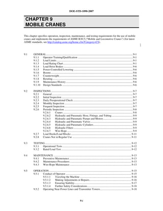 DOE-STD-1090-2007
CHAPTER 9
MOBILE CRANES
9-i
This chapter specifies operation, inspection, maintenance, and testing requirements for the use of mobile
cranes and implements the requirements of ASME B30.5 (“Mobile and Locomotive Cranes”) (for latest
ASME standards, see http://catalog.asme.org/home.cfm?Category=CS).
9.1 GENERAL.................................................................................................................................9-1
9.1.1 Operator Training/Qualification ..................................................................................9-1
9.1.2 Load Limits..................................................................................................................9-1
9.1.3 Load Rating Chart........................................................................................................9-1
9.1.4 Load Hoist Brakes .......................................................................................................9-6
9.1.5 Power-Controlled Lowering ........................................................................................9-6
9.1.6 Booms..........................................................................................................................9-6
9.1.7 Counterweight..............................................................................................................9-6
9.1.8 Rerating........................................................................................................................9-6
9.1.9 Maintenance History....................................................................................................9-6
9.1.10 Design Standards .........................................................................................................9-6
9.2 INSPECTIONS ..........................................................................................................................9-7
9.2.1 General.........................................................................................................................9-7
9.2.2 Initial Inspection ..........................................................................................................9-7
9.2.3 Daily Preoperational Check .........................................................................................9-7
9.2.4 Monthly Inspection......................................................................................................9-7
9.2.5 Frequent Inspection......................................................................................................9-7
9.2.6 Periodic Inspection ......................................................................................................9-8
9.2.6.1 Cranes ........................................................................................................9-8
9.2.6.2 Hydraulic and Pneumatic Hose, Fittings, and Tubing................................9-9
9.2.6.3 Hydraulic and Pneumatic Pumps and Motors............................................9-9
9.2.6.4 Hydraulic and Pneumatic Valves...............................................................9-9
9.2.6.5 Hydraulic and Pneumatic Cylinders...........................................................9-9
9.2.6.6 Hydraulic Filters ........................................................................................9-9
9.2.6.7 Wire Rope..................................................................................................9-9
9.2.7 Load Hooks/Load Blocks ..........................................................................................9-11
9.2.8 Cranes Not in Regular Use ........................................................................................9-11
9.3 TESTING.................................................................................................................................9-12
9.3.1 Operational Tests .......................................................................................................9-12
9.3.2 Rated Load Test.........................................................................................................9-12
9.4 MAINTENANCE ....................................................................................................................9-13
9.4.1 Preventive Maintenance.............................................................................................9-13
9.4.2 Maintenance Procedures ............................................................................................9-13
9.4.3 Wire-Rope Maintenance ............................................................................................9-13
9.5 OPERATION...........................................................................................................................9-15
9.5.1 Conduct of Operator ..................................................................................................9-15
9.5.1.1 Traveling the Machine .............................................................................9-16
9.5.1.2 Making Adjustments or Repairs...............................................................9-16
9.5.1.3 Ensuring Stability.....................................................................................9-17
9.5.1.4 Further Safety Considerations..................................................................9-18
9.5.2 Operating Near Power Lines and Transmitter Towers...............................................9-18
 