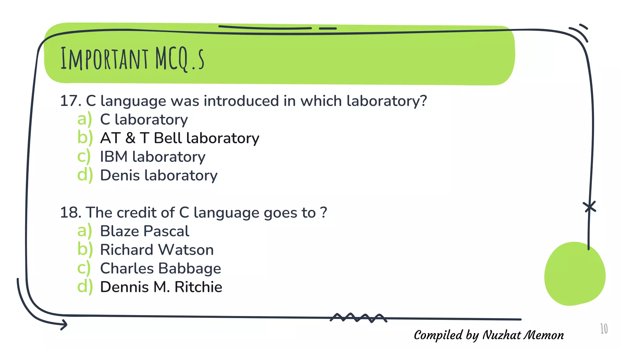 Compiled by Nuzhat Memon
17. C language was introduced in which laboratory?
a) C laboratory
b) AT & T Bell laboratory
c) IBM laboratory
d) Denis laboratory
18. The credit of C language goes to ?
a) Blaze Pascal
b) Richard Watson
c) Charles Babbage
d) Dennis M. Ritchie
10
Important MCQ.s
 