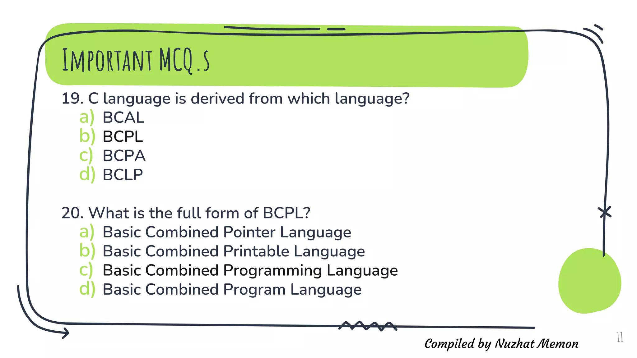 Compiled by Nuzhat Memon
19. C language is derived from which language?
a) BCAL
b) BCPL
c) BCPA
d) BCLP
20. What is the full form of BCPL?
a) Basic Combined Pointer Language
b) Basic Combined Printable Language
c) Basic Combined Programming Language
d) Basic Combined Program Language
11
Important MCQ.s
 