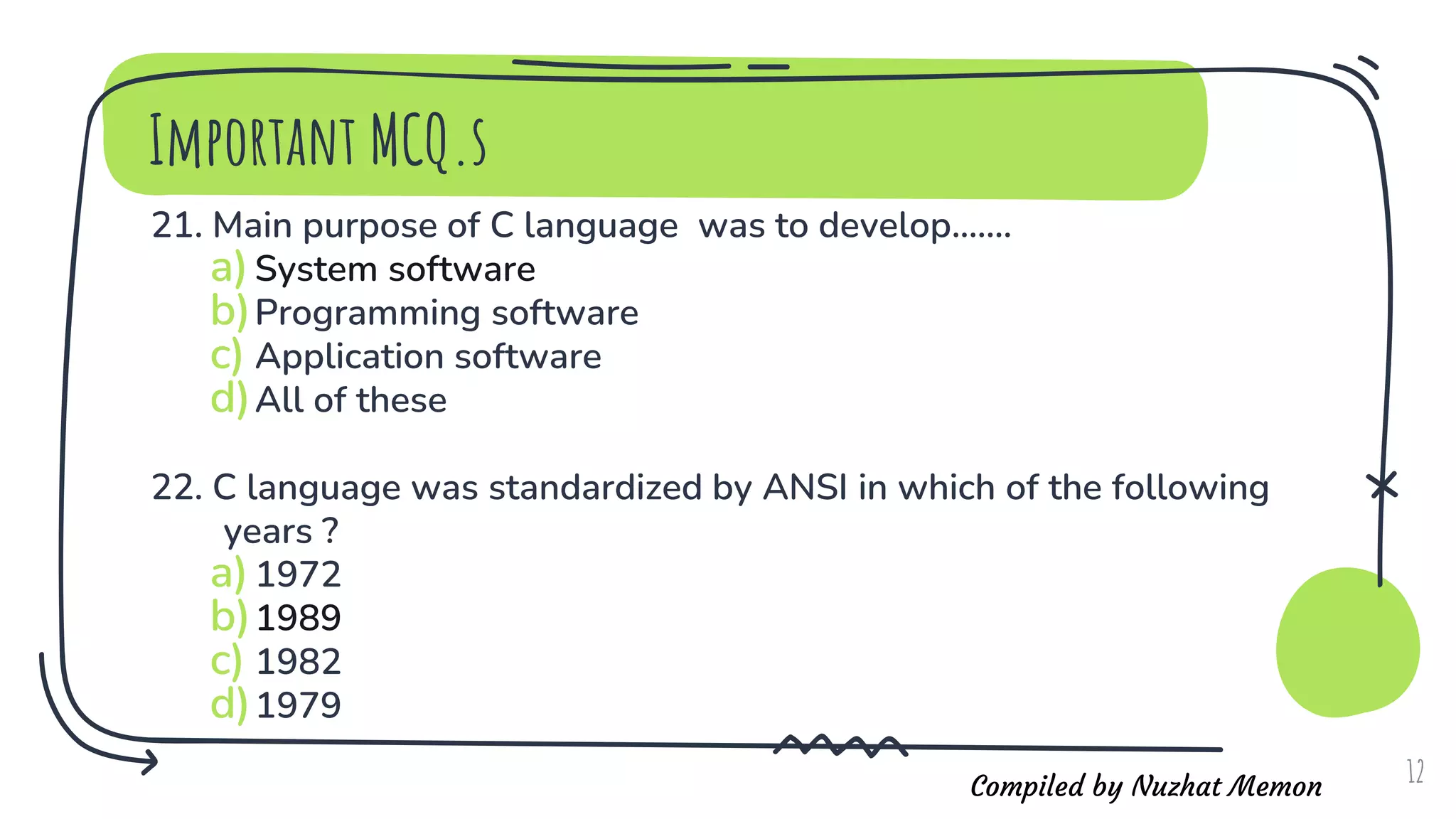 Compiled by Nuzhat Memon
21. Main purpose of C language was to develop.......
a)System software
b)Programming software
c) Application software
d)All of these
22. C language was standardized by ANSI in which of the following
years ?
a)1972
b)1989
c) 1982
d)1979
12
Important MCQ.s
 