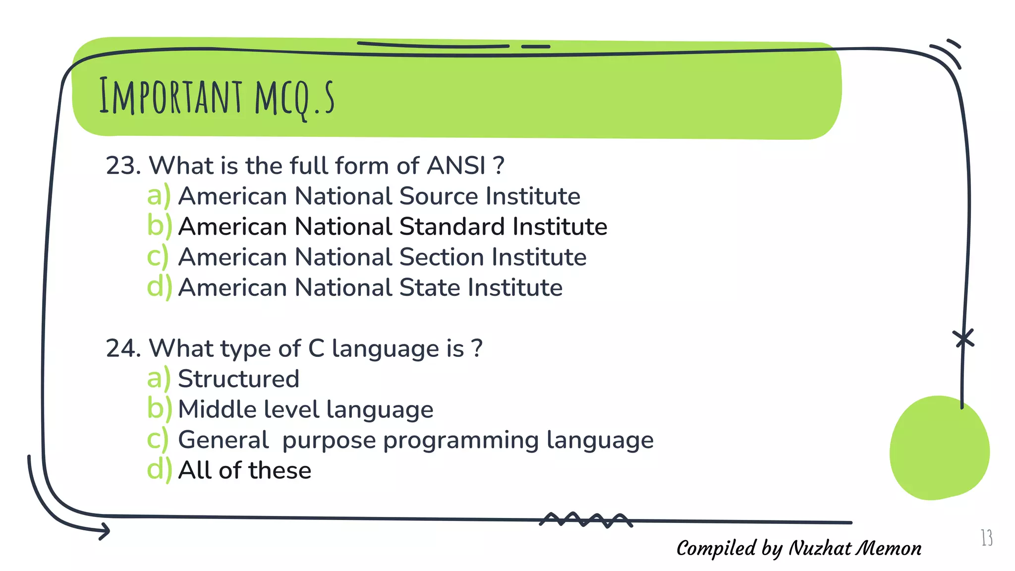 Compiled by Nuzhat Memon
23. What is the full form of ANSI ?
a)American National Source Institute
b)American National Standard Institute
c) American National Section Institute
d)American National State Institute
24. What type of C language is ?
a)Structured
b)Middle level language
c) General purpose programming language
d)All of these
13
Important mcq.s
 