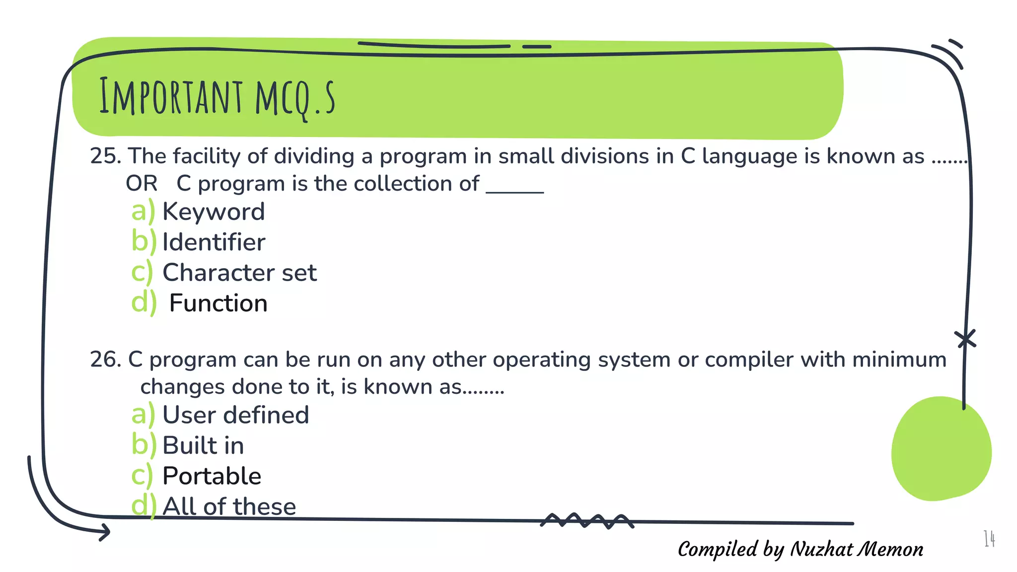Compiled by Nuzhat Memon
Important mcq.s
25. The facility of dividing a program in small divisions in C language is known as .......
OR C program is the collection of _______
a)Keyword
b)Identifier
c) Character set
d) Function
26. C program can be run on any other operating system or compiler with minimum
changes done to it, is known as........
a)User defined
b)Built in
c) Portable
d)All of these
14
 