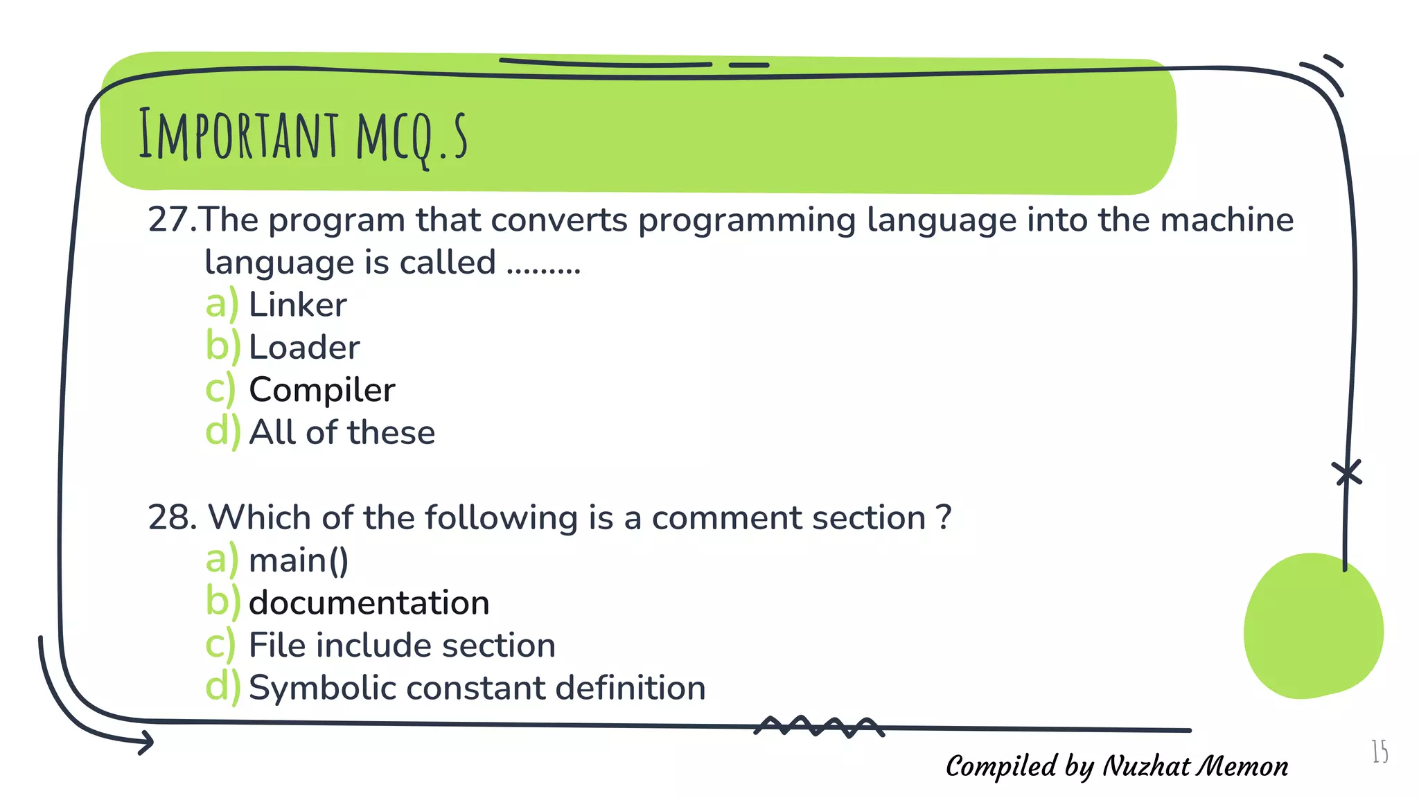 Compiled by Nuzhat Memon
Important mcq.s
27.The program that converts programming language into the machine
language is called .........
a)Linker
b)Loader
c) Compiler
d)All of these
28. Which of the following is a comment section ?
a)main()
b)documentation
c) File include section
d)Symbolic constant definition
15
 