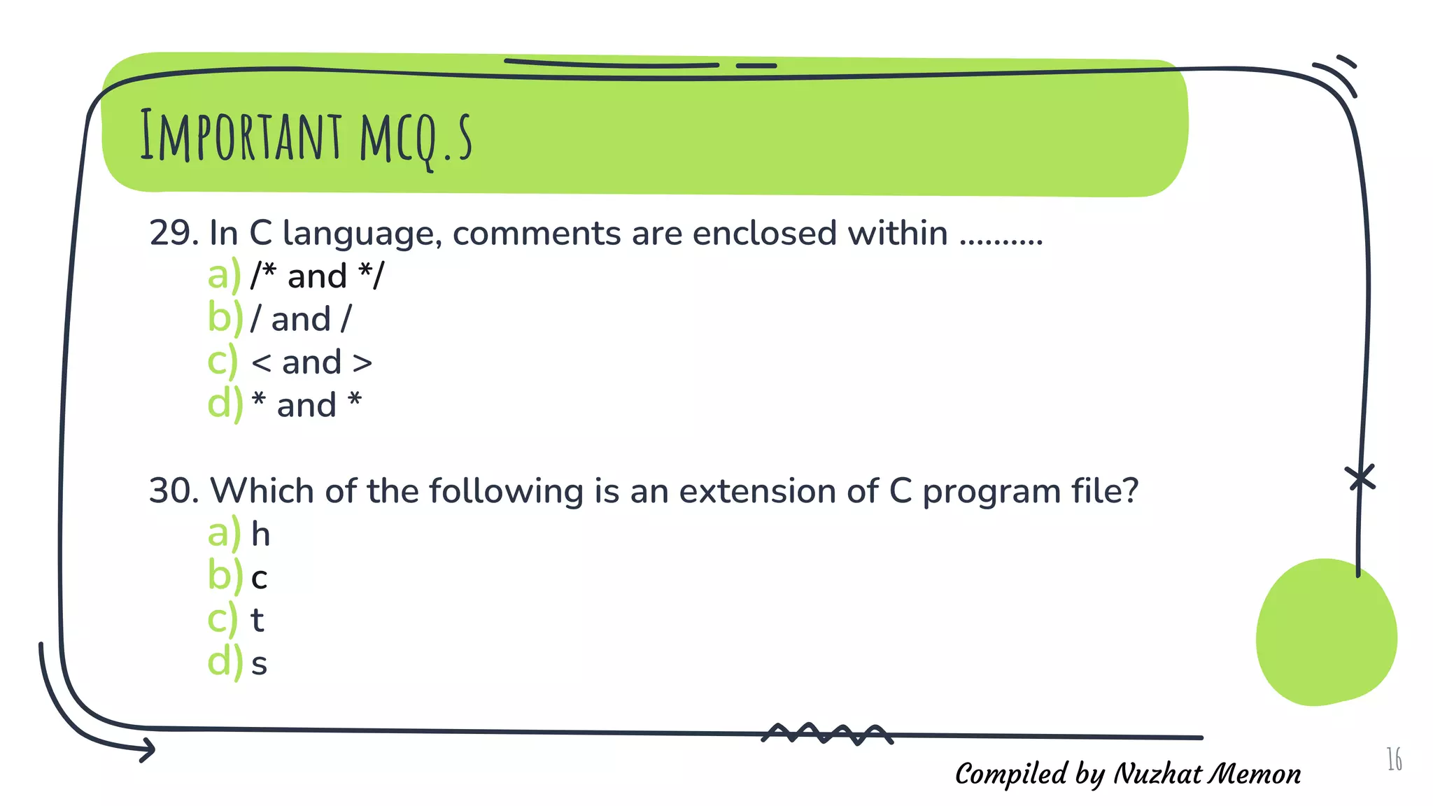Compiled by Nuzhat Memon
Important mcq.s
29. In C language, comments are enclosed within ..........
a)/* and */
b)/ and /
c) < and >
d)* and *
30. Which of the following is an extension of C program file?
a)h
b)c
c) t
d)s
16
 