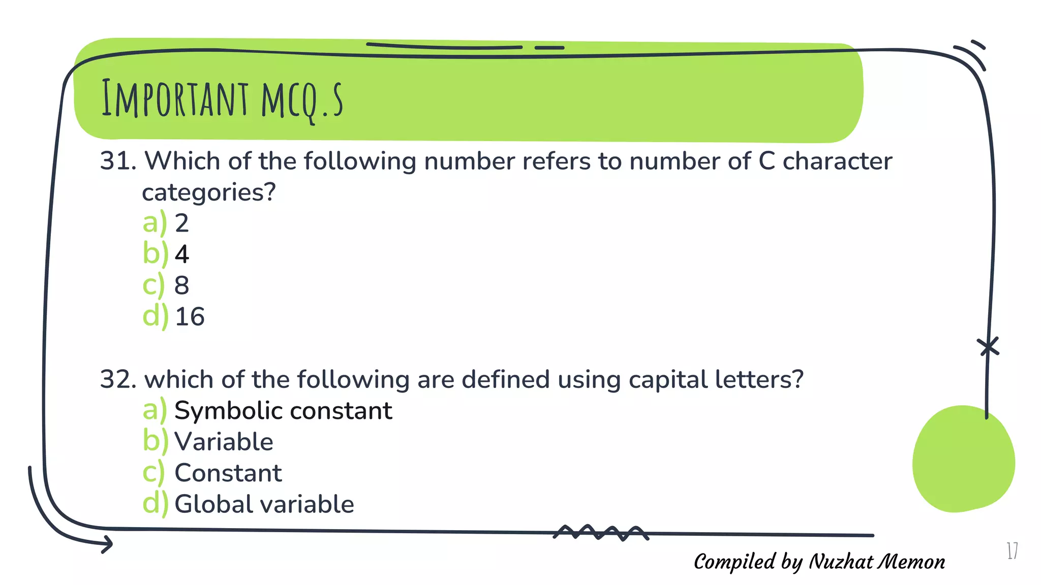 Compiled by Nuzhat Memon
Important mcq.s
31. Which of the following number refers to number of C character
categories?
a)2
b)4
c) 8
d)16
32. which of the following are defined using capital letters?
a)Symbolic constant
b)Variable
c) Constant
d)Global variable
17
 