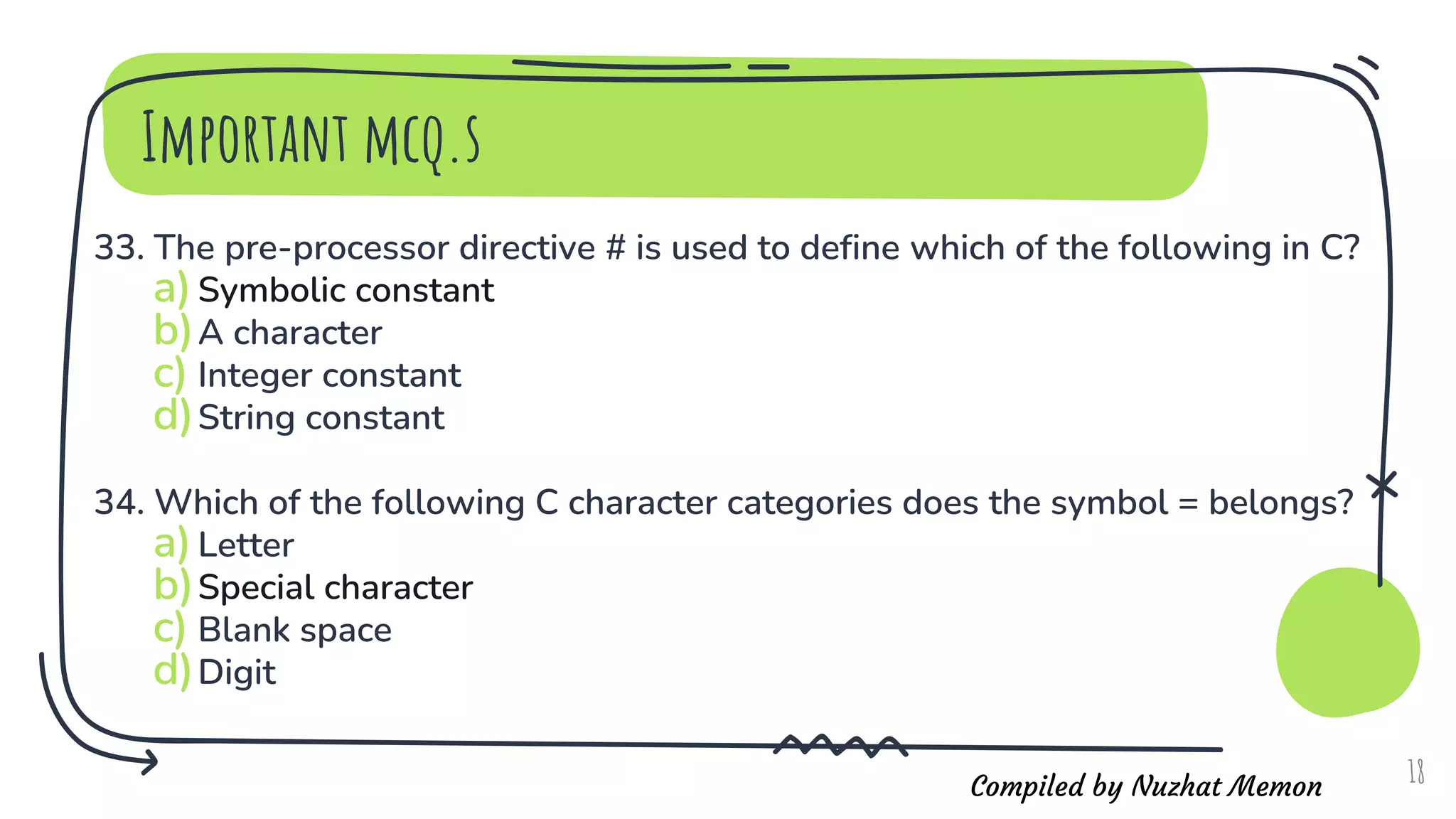 Compiled by Nuzhat Memon
Important mcq.s
33. The pre-processor directive # is used to define which of the following in C?
a)Symbolic constant
b)A character
c) Integer constant
d)String constant
34. Which of the following C character categories does the symbol = belongs?
a)Letter
b)Special character
c) Blank space
d)Digit
18
 