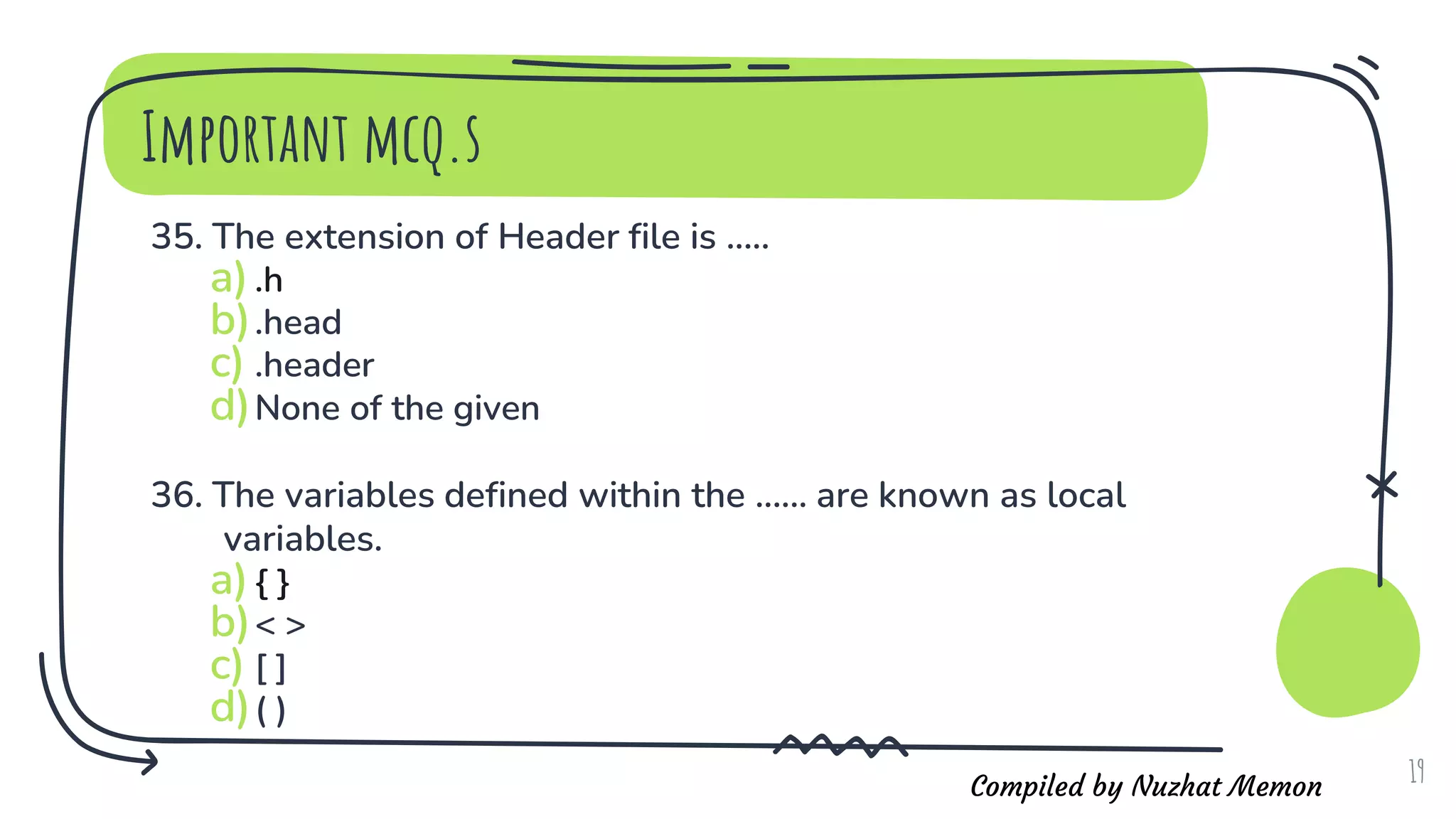 Compiled by Nuzhat Memon
Important mcq.s
35. The extension of Header file is .....
a).h
b).head
c) .header
d)None of the given
36. The variables defined within the ...... are known as local
variables.
a){ }
b)< >
c) [ ]
d)( )
19
 