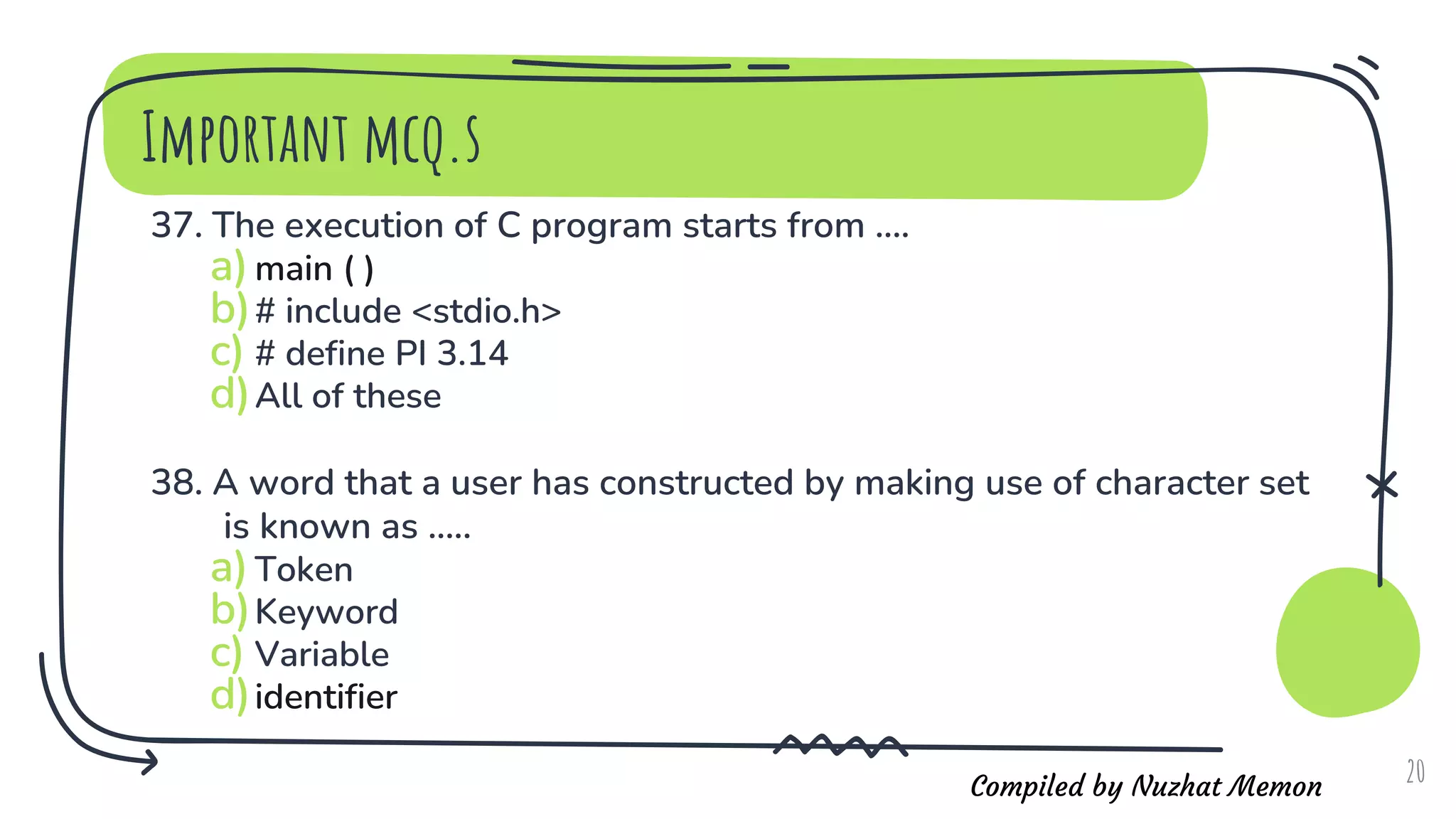 Compiled by Nuzhat Memon
Important mcq.s
37. The execution of C program starts from ....
a)main ( )
b)# include <stdio.h>
c) # define PI 3.14
d)All of these
38. A word that a user has constructed by making use of character set
is known as .....
a)Token
b)Keyword
c) Variable
d)identifier
20
 