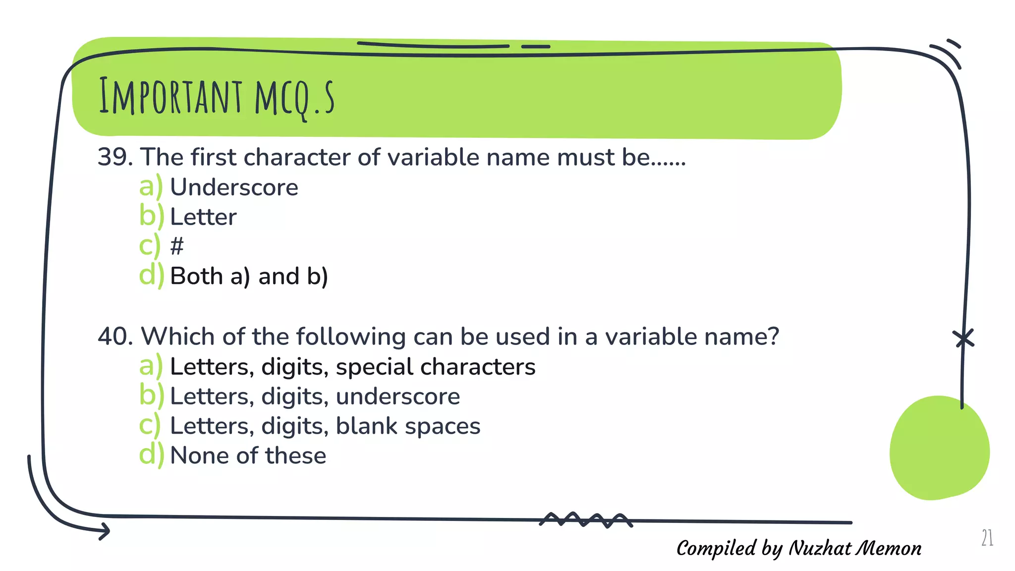Compiled by Nuzhat Memon
Important mcq.s
39. The first character of variable name must be......
a)Underscore
b)Letter
c) #
d)Both a) and b)
40. Which of the following can be used in a variable name?
a)Letters, digits, special characters
b)Letters, digits, underscore
c) Letters, digits, blank spaces
d)None of these
21
 
