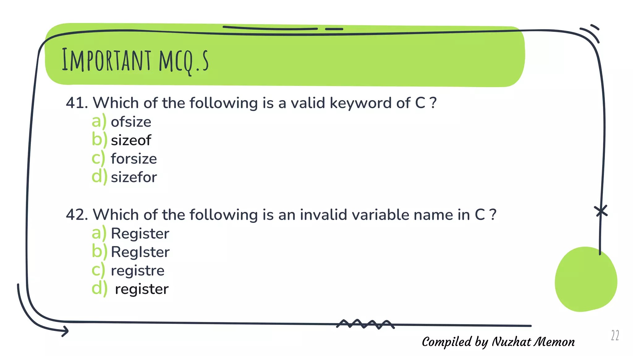 Compiled by Nuzhat Memon
Important mcq.s
41. Which of the following is a valid keyword of C ?
a)ofsize
b)sizeof
c) forsize
d)sizefor
42. Which of the following is an invalid variable name in C ?
a)Register
b)RegIster
c) registre
d) register
22
 