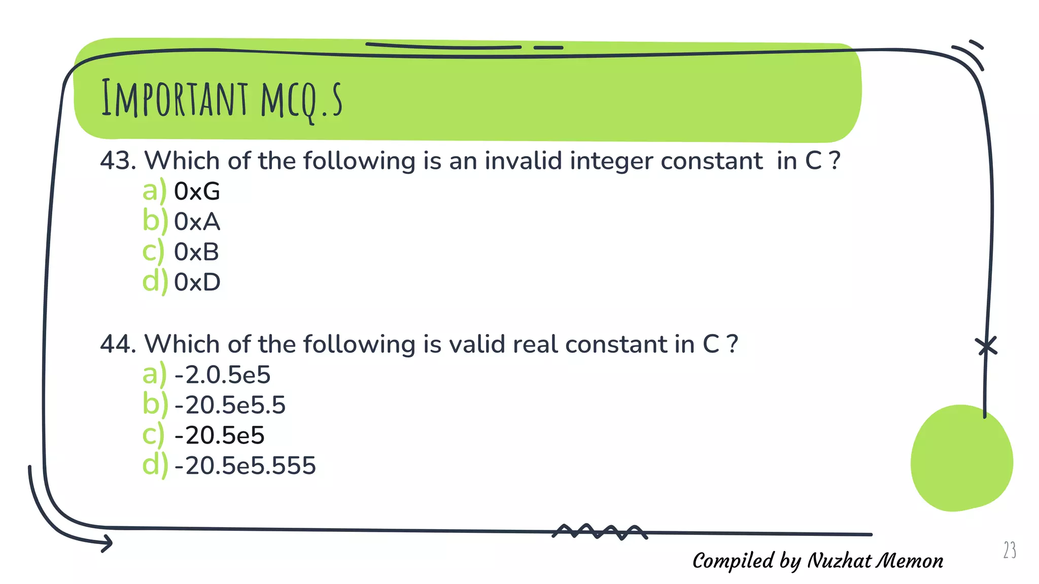 Compiled by Nuzhat Memon
Important mcq.s
43. Which of the following is an invalid integer constant in C ?
a)0xG
b)0xA
c) 0xB
d)0xD
44. Which of the following is valid real constant in C ?
a)-2.0.5e5
b)-20.5e5.5
c) -20.5e5
d)-20.5e5.555
23
 