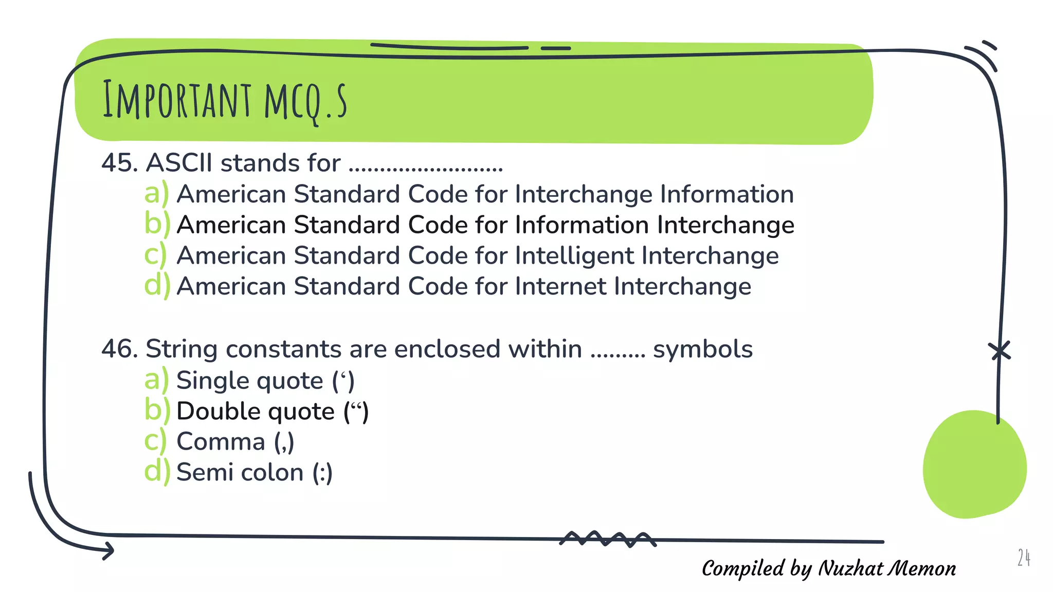 Compiled by Nuzhat Memon
Important mcq.s
45. ASCII stands for .........................
a)American Standard Code for Interchange Information
b)American Standard Code for Information Interchange
c) American Standard Code for Intelligent Interchange
d)American Standard Code for Internet Interchange
46. String constants are enclosed within ......... symbols
a)Single quote (‘)
b)Double quote (“)
c) Comma (,)
d)Semi colon (:)
24
 