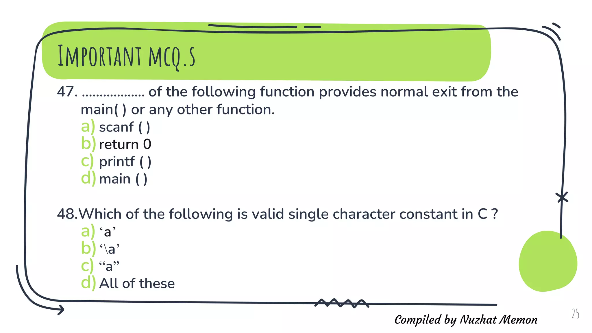 Compiled by Nuzhat Memon
Important mcq.s
47. .................. of the following function provides normal exit from the
main( ) or any other function.
a)scanf ( )
b)return 0
c) printf ( )
d)main ( )
48.Which of the following is valid single character constant in C ?
a)‘a’
b)‘a’
c) “a”
d)All of these
25
 