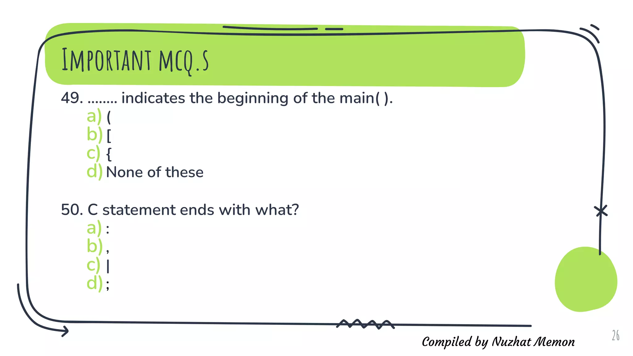 Compiled by Nuzhat Memon
Important mcq.s
49. ........ indicates the beginning of the main( ).
a)(
b)[
c) {
d)None of these
50. C statement ends with what?
a):
b),
c) |
d);
26
 
