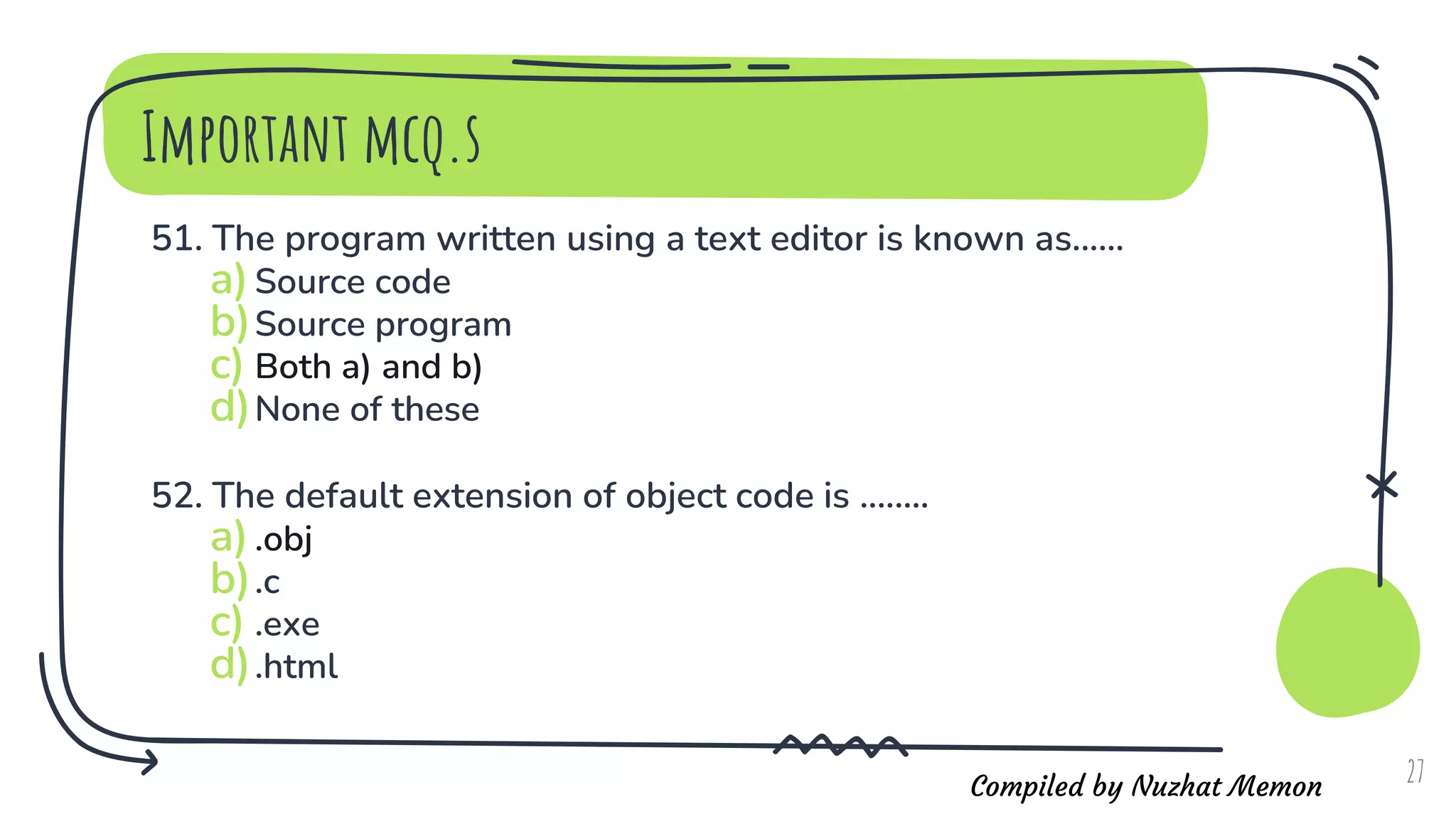 Compiled by Nuzhat Memon
Important mcq.s
51. The program written using a text editor is known as......
a)Source code
b)Source program
c) Both a) and b)
d)None of these
52. The default extension of object code is ........
a).obj
b).c
c) .exe
d).html
27
 