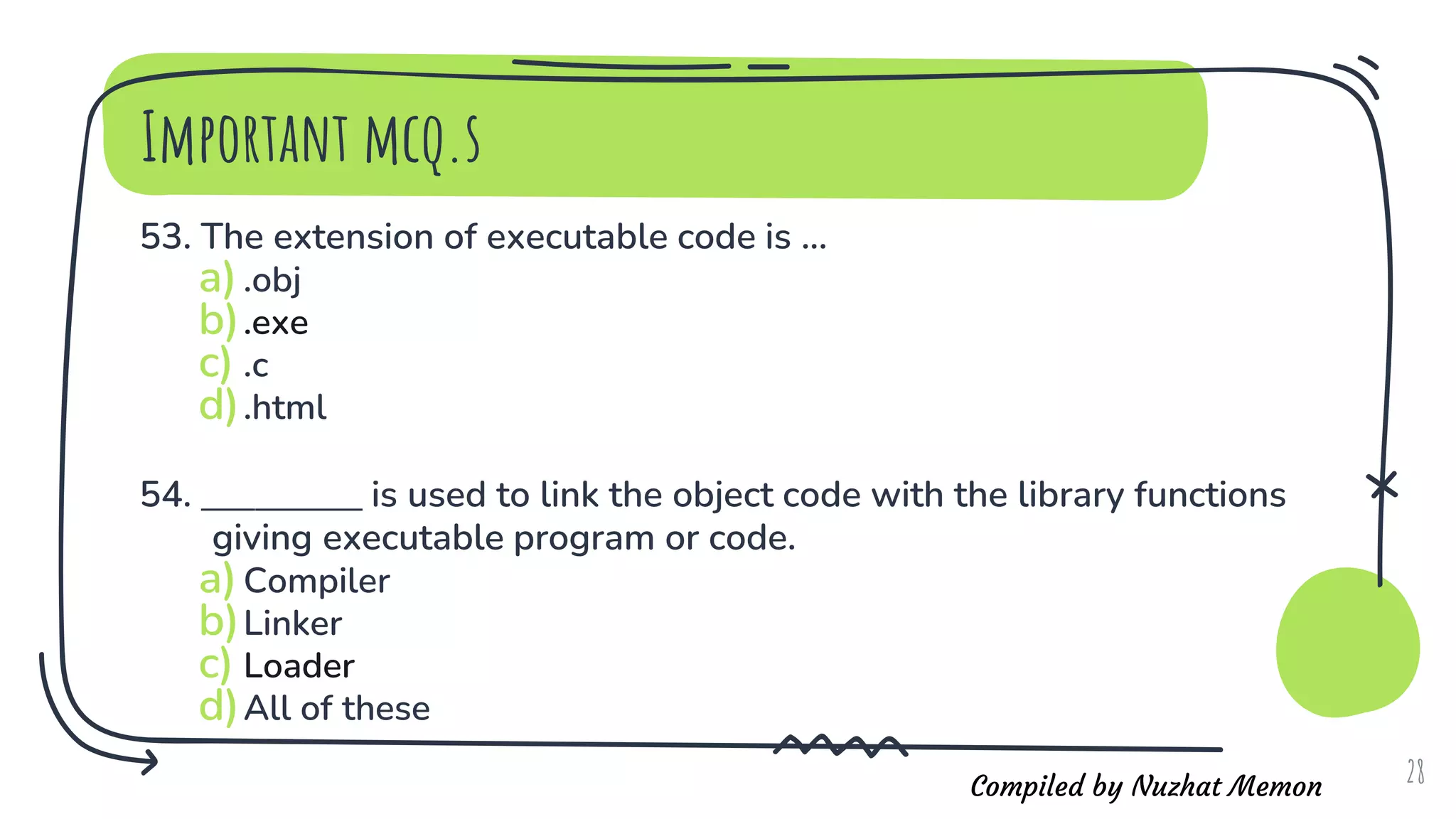 Compiled by Nuzhat Memon
Important mcq.s
53. The extension of executable code is ...
a).obj
b).exe
c) .c
d).html
54. ____________ is used to link the object code with the library functions
giving executable program or code.
a)Compiler
b)Linker
c) Loader
d)All of these
28
 