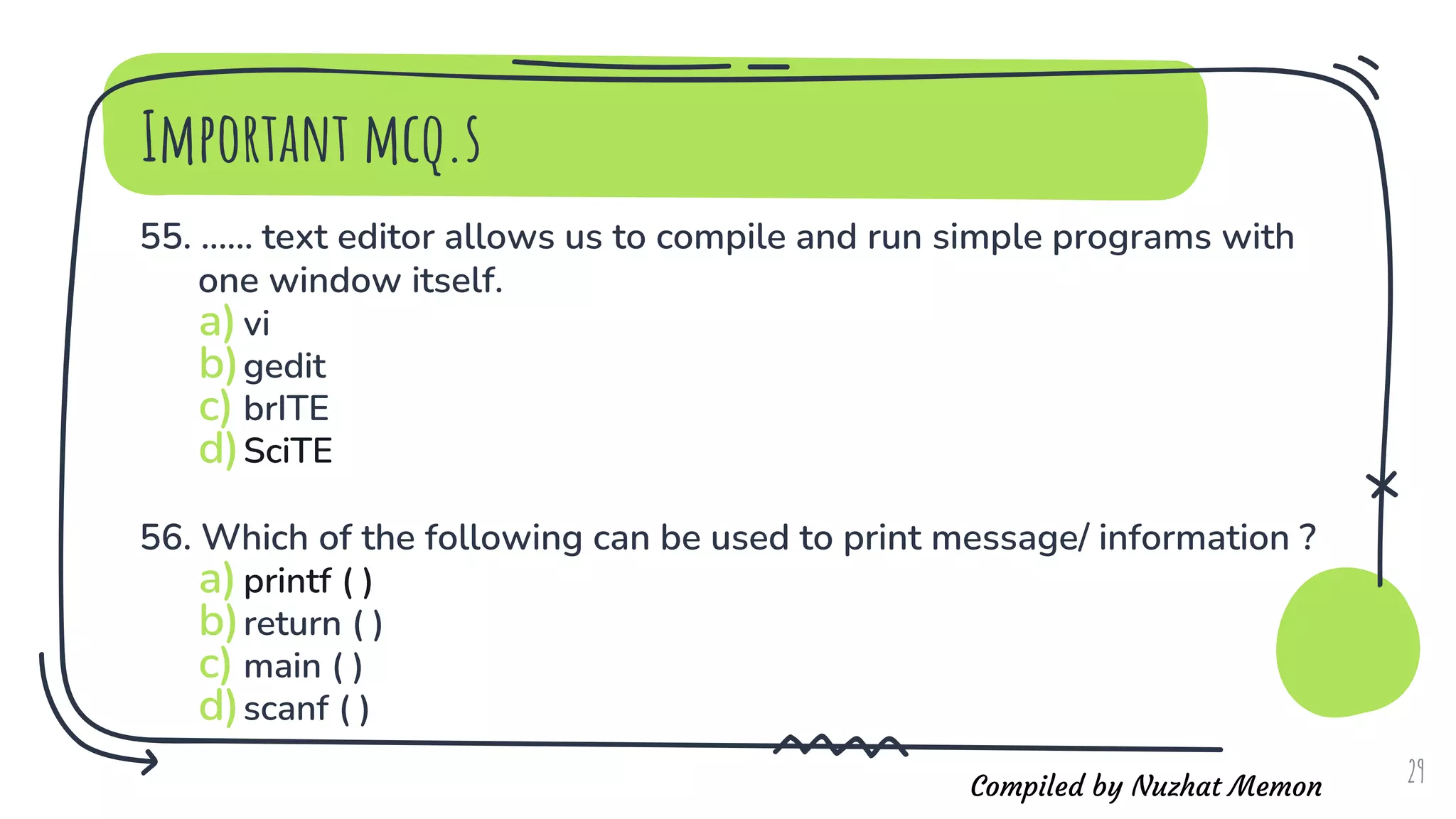 Compiled by Nuzhat Memon
Important mcq.s
55. ...... text editor allows us to compile and run simple programs with
one window itself.
a)vi
b)gedit
c) brITE
d)SciTE
56. Which of the following can be used to print message/ information ?
a)printf ( )
b)return ( )
c) main ( )
d)scanf ( )
29
 