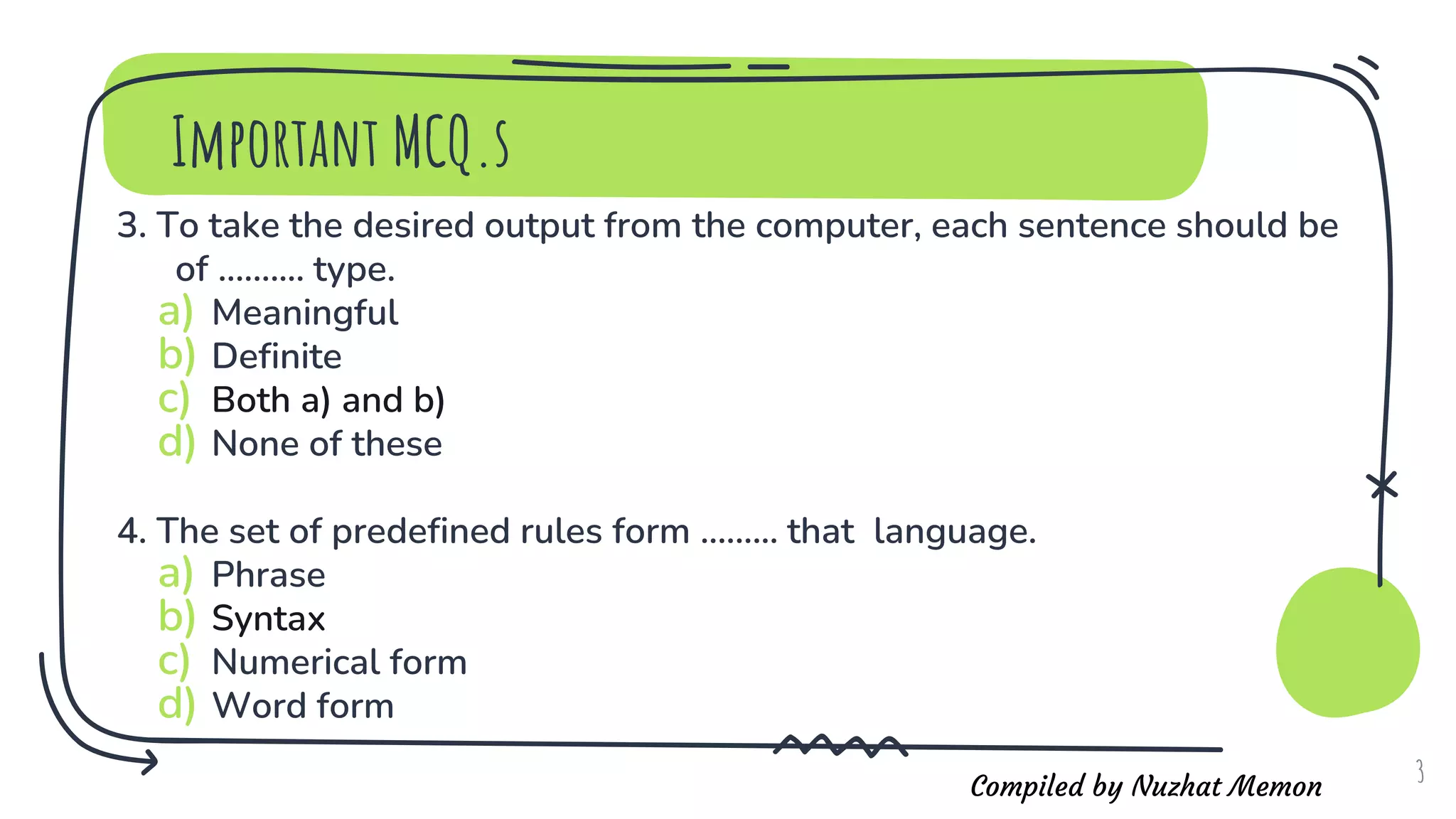 Compiled by Nuzhat Memon
3. To take the desired output from the computer, each sentence should be
of .......... type.
a) Meaningful
b) Definite
c) Both a) and b)
d) None of these
4. The set of predefined rules form ......... that language.
a) Phrase
b) Syntax
c) Numerical form
d) Word form
3
Important MCQ.s
 