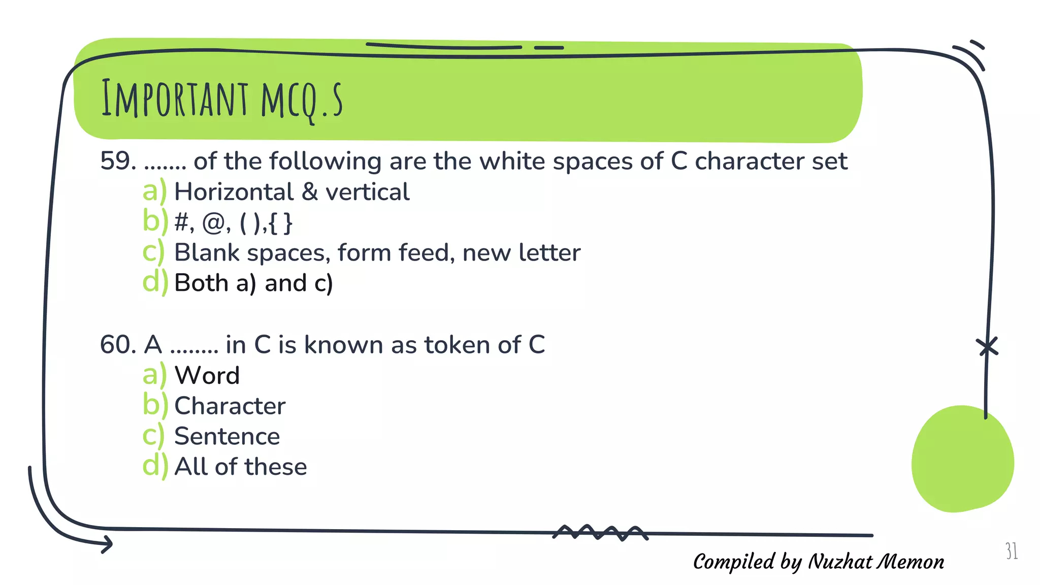 Compiled by Nuzhat Memon
Important mcq.s
59. ....... of the following are the white spaces of C character set
a)Horizontal & vertical
b)#, @, ( ),{ }
c) Blank spaces, form feed, new letter
d)Both a) and c)
60. A ........ in C is known as token of C
a)Word
b)Character
c) Sentence
d)All of these
31
 