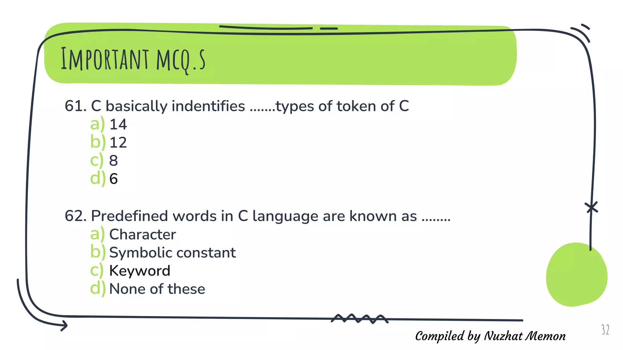 Compiled by Nuzhat Memon
Important mcq.s
61. C basically indentifies .......types of token of C
a)14
b)12
c) 8
d)6
62. Predefined words in C language are known as ........
a)Character
b)Symbolic constant
c) Keyword
d)None of these
32
 