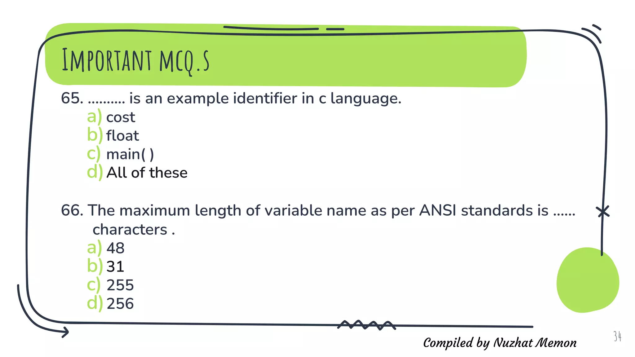 Compiled by Nuzhat Memon
Important mcq.s
65. .......... is an example identifier in c language.
a)cost
b)float
c) main( )
d)All of these
66. The maximum length of variable name as per ANSI standards is ......
characters .
a)48
b)31
c) 255
d)256
34
 