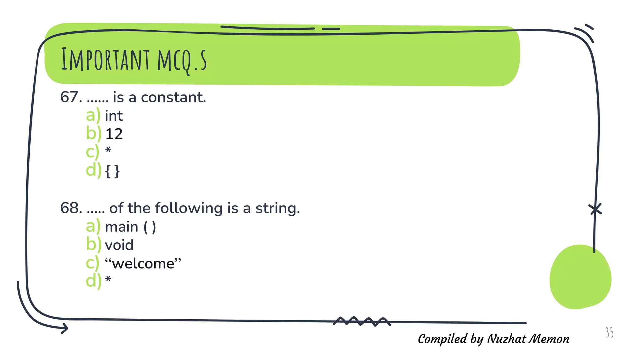 Compiled by Nuzhat Memon
Important mcq.s
67. ...... is a constant.
a)int
b)12
c) *
d){ }
68. ..... of the following is a string.
a)main ( )
b)void
c) “welcome”
d)*
35
 