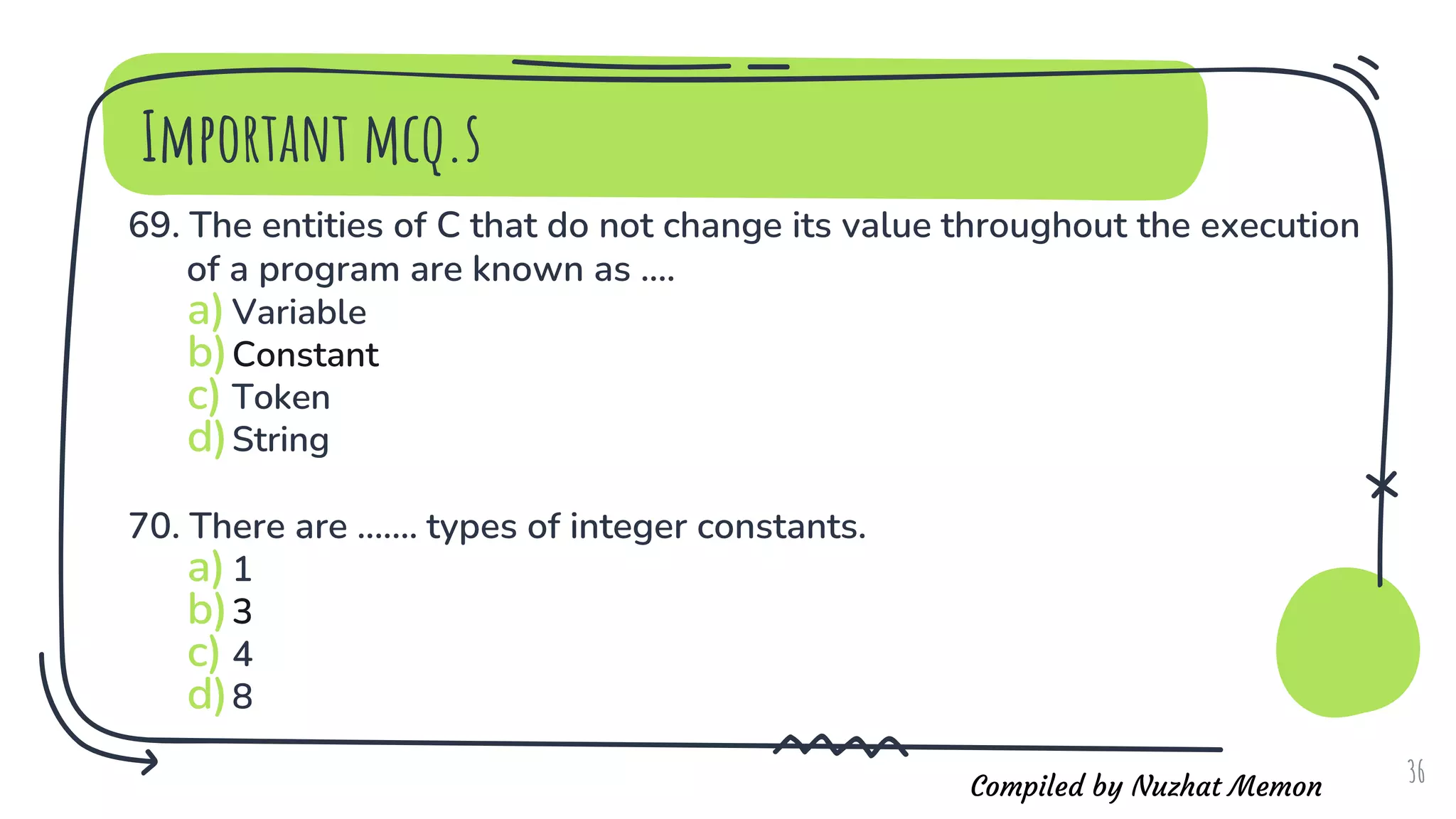 Compiled by Nuzhat Memon
Important mcq.s
69. The entities of C that do not change its value throughout the execution
of a program are known as ....
a)Variable
b)Constant
c) Token
d)String
70. There are ....... types of integer constants.
a)1
b)3
c) 4
d)8
36
 