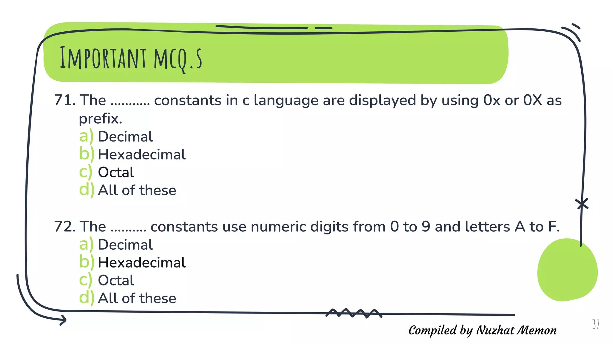 Compiled by Nuzhat Memon
Important mcq.s
71. The ........... constants in c language are displayed by using 0x or 0X as
prefix.
a)Decimal
b)Hexadecimal
c) Octal
d)All of these
72. The .......... constants use numeric digits from 0 to 9 and letters A to F.
a)Decimal
b)Hexadecimal
c) Octal
d)All of these
37
 
