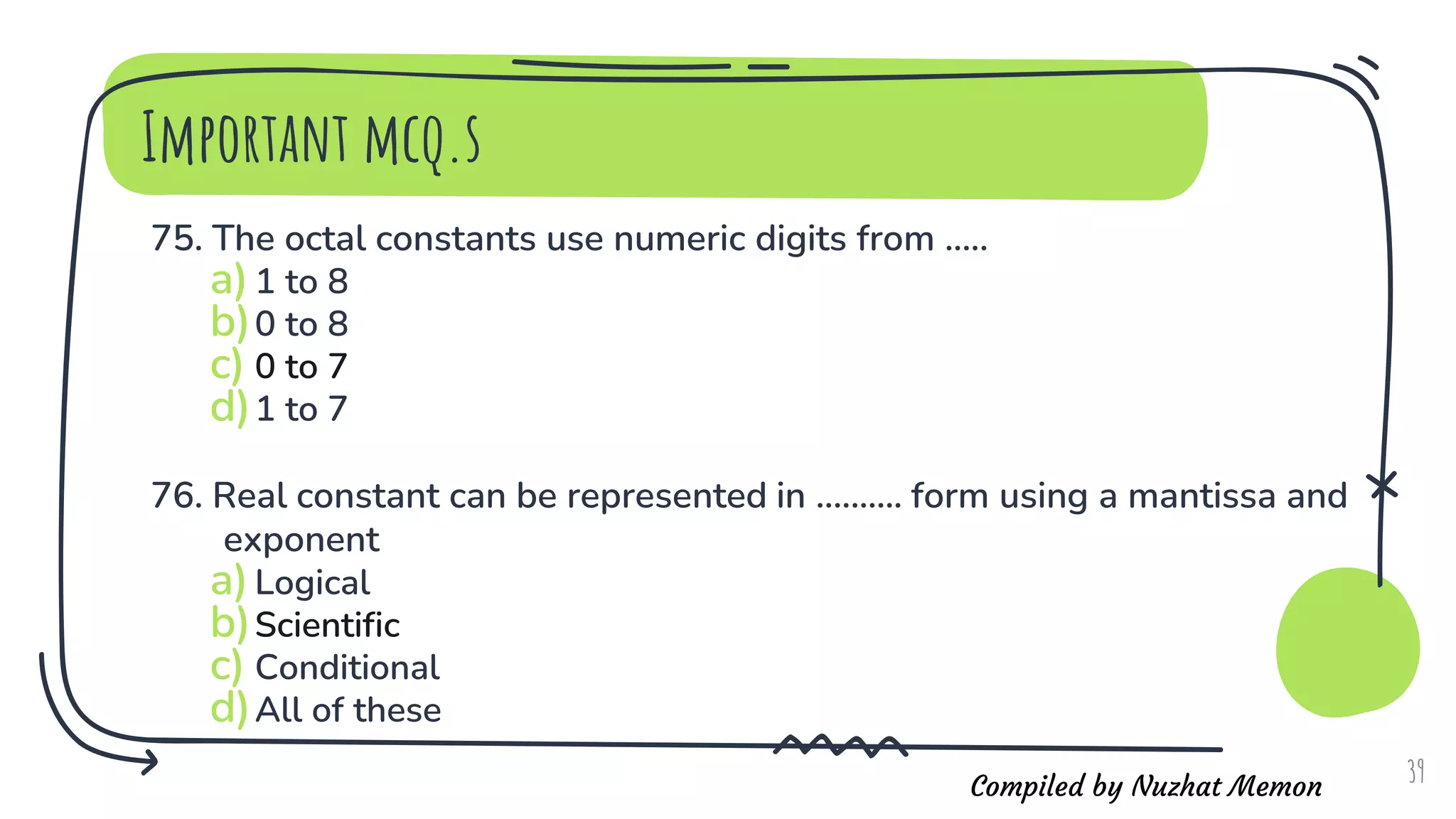 Compiled by Nuzhat Memon
Important mcq.s
75. The octal constants use numeric digits from .....
a)1 to 8
b)0 to 8
c) 0 to 7
d)1 to 7
76. Real constant can be represented in .......... form using a mantissa and
exponent
a)Logical
b)Scientific
c) Conditional
d)All of these
39
 