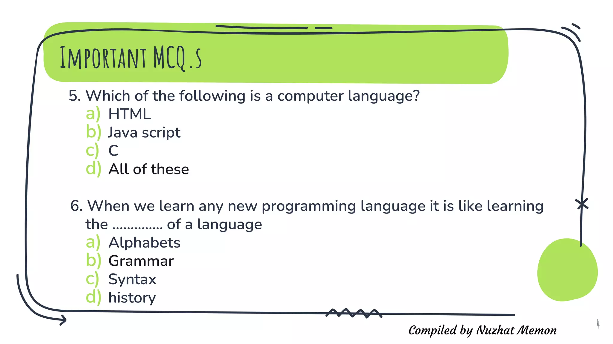 Compiled by Nuzhat Memon
5. Which of the following is a computer language?
a) HTML
b) Java script
c) C
d) All of these
6. When we learn any new programming language it is like learning
the .............. of a language
a) Alphabets
b) Grammar
c) Syntax
d) history
4
Important MCQ.s
 