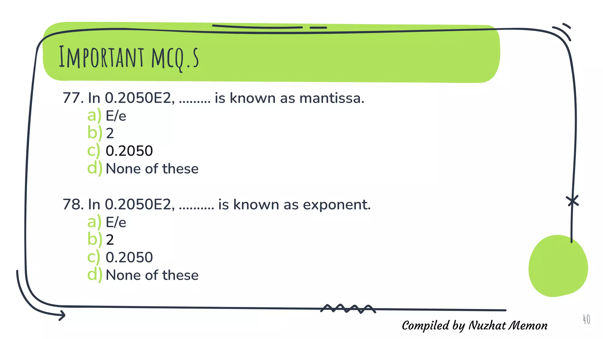 Compiled by Nuzhat Memon
Important mcq.s
77. In 0.2050E2, ......... is known as mantissa.
a)E/e
b)2
c) 0.2050
d)None of these
78. In 0.2050E2, .......... is known as exponent.
a)E/e
b)2
c) 0.2050
d)None of these
40
 