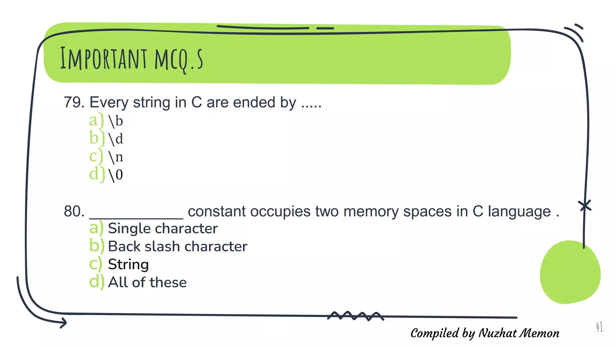 Compiled by Nuzhat Memon
Important mcq.s
79. Every string in C are ended by .....
a)b
b)d
c) n
d)0
80. ___________ constant occupies two memory spaces in C language .
a)Single character
b)Back slash character
c) String
d)All of these
41
 
