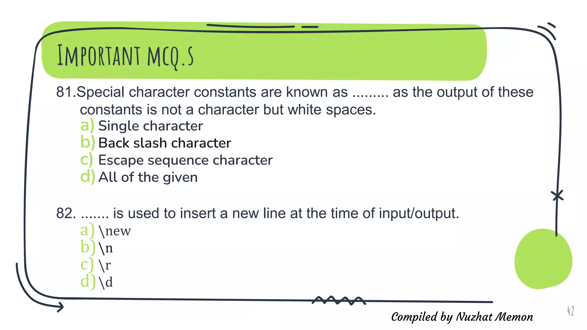 Compiled by Nuzhat Memon
Important mcq.s
81.Special character constants are known as ......... as the output of these
constants is not a character but white spaces.
a)Single character
b)Back slash character
c) Escape sequence character
d)All of the given
82. ....... is used to insert a new line at the time of input/output.
a)new
b)n
c) r
d)d
42
 