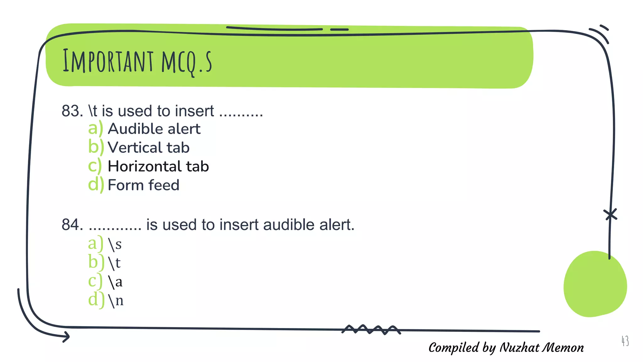 Compiled by Nuzhat Memon
Important mcq.s
83. t is used to insert ..........
a)Audible alert
b)Vertical tab
c) Horizontal tab
d)Form feed
84. ............ is used to insert audible alert.
a)s
b)t
c) a
d)n
43
 