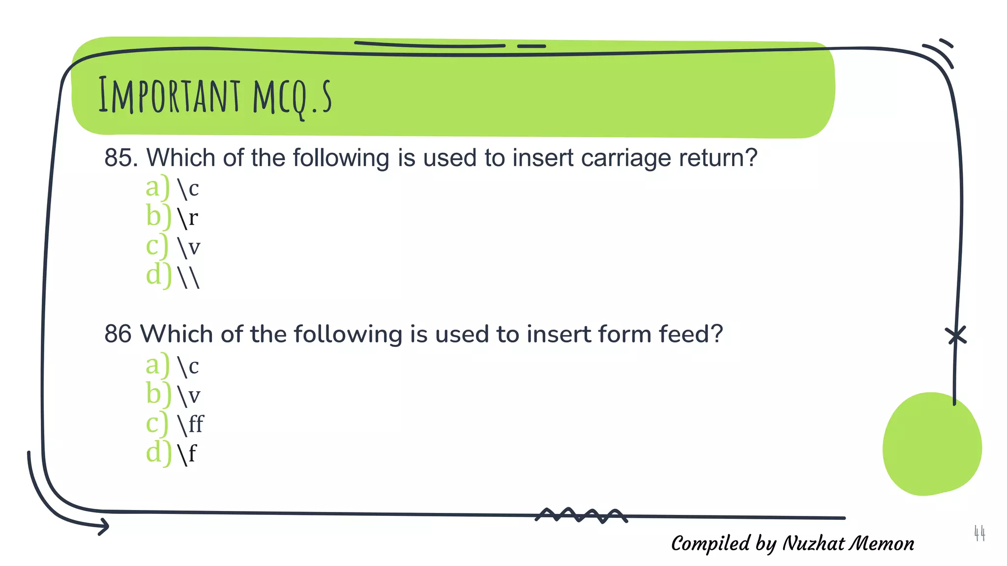 Compiled by Nuzhat Memon
Important mcq.s
85. Which of the following is used to insert carriage return?
a)c
b)r
c) v
d)
86 Which of the following is used to insert form feed?
a)c
b)v
c) ff
d)f
44
 