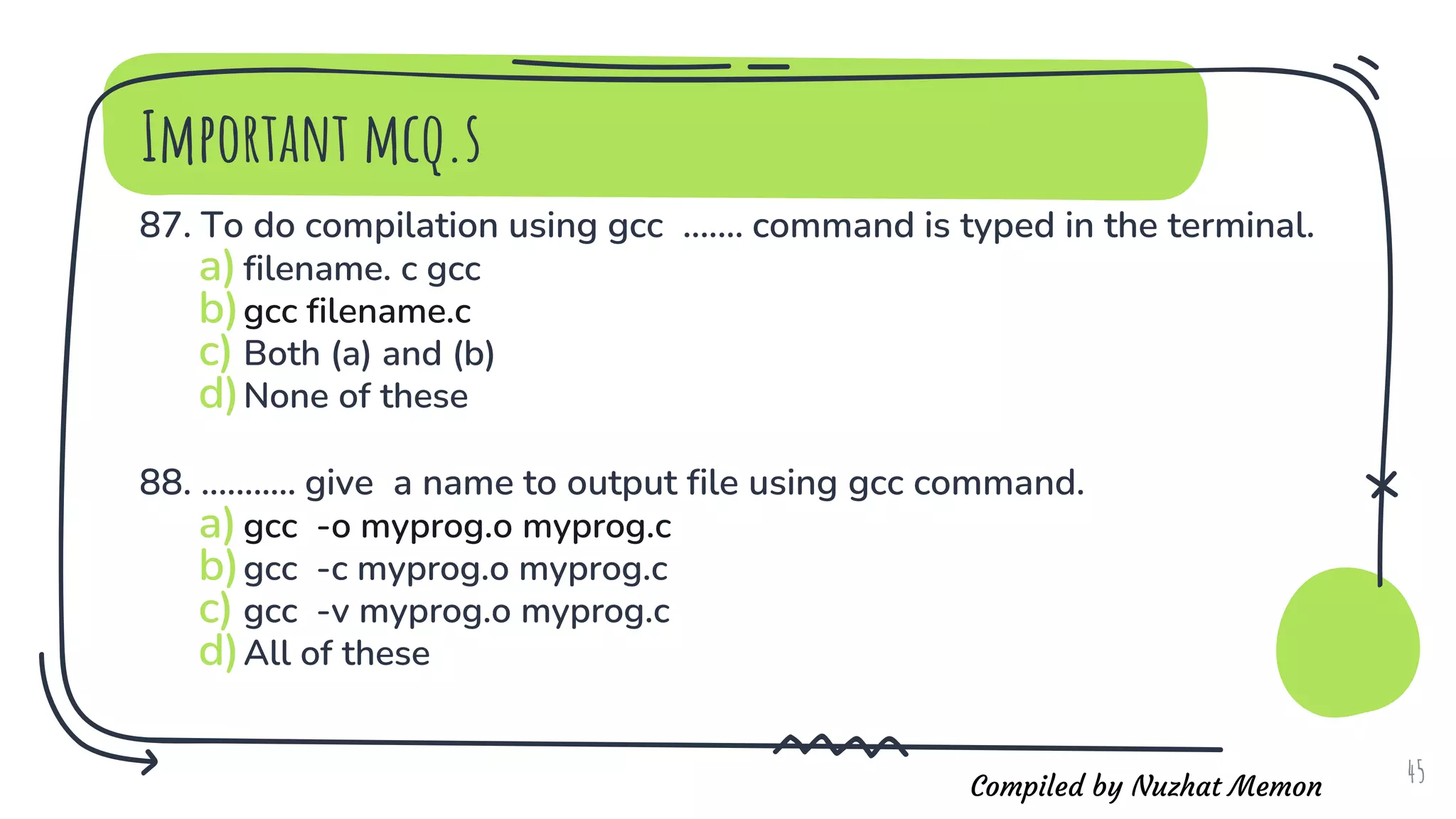 Compiled by Nuzhat Memon
Important mcq.s
87. To do compilation using gcc ....... command is typed in the terminal.
a)filename. c gcc
b)gcc filename.c
c) Both (a) and (b)
d)None of these
88. ........... give a name to output file using gcc command.
a)gcc -o myprog.o myprog.c
b)gcc -c myprog.o myprog.c
c) gcc -v myprog.o myprog.c
d)All of these
45
 