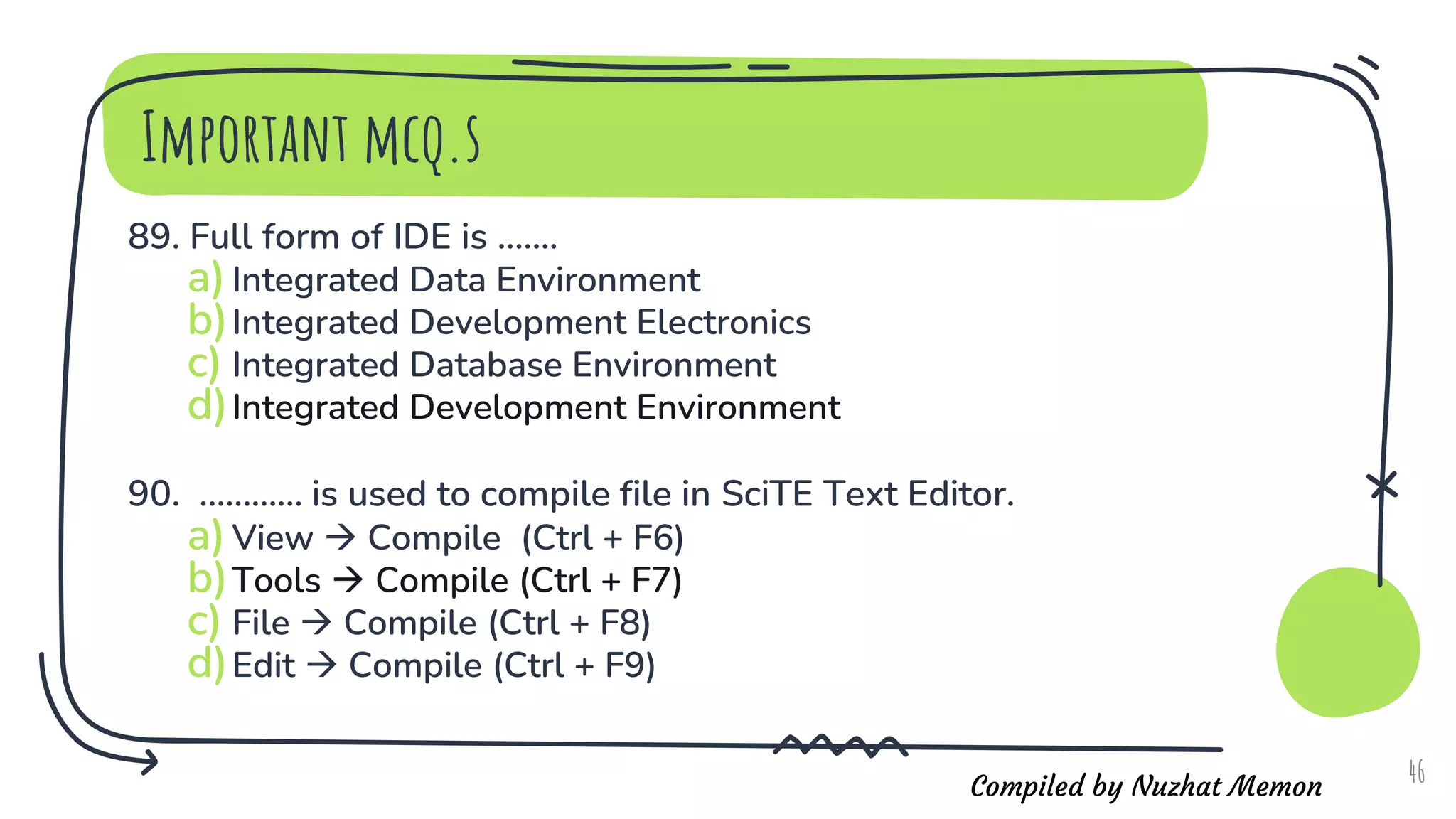 Compiled by Nuzhat Memon
Important mcq.s
89. Full form of IDE is .......
a)Integrated Data Environment
b)Integrated Development Electronics
c) Integrated Database Environment
d)Integrated Development Environment
90. ............ is used to compile file in SciTE Text Editor.
a)View  Compile (Ctrl + F6)
b)Tools  Compile (Ctrl + F7)
c) File  Compile (Ctrl + F8)
d)Edit  Compile (Ctrl + F9)
46
 