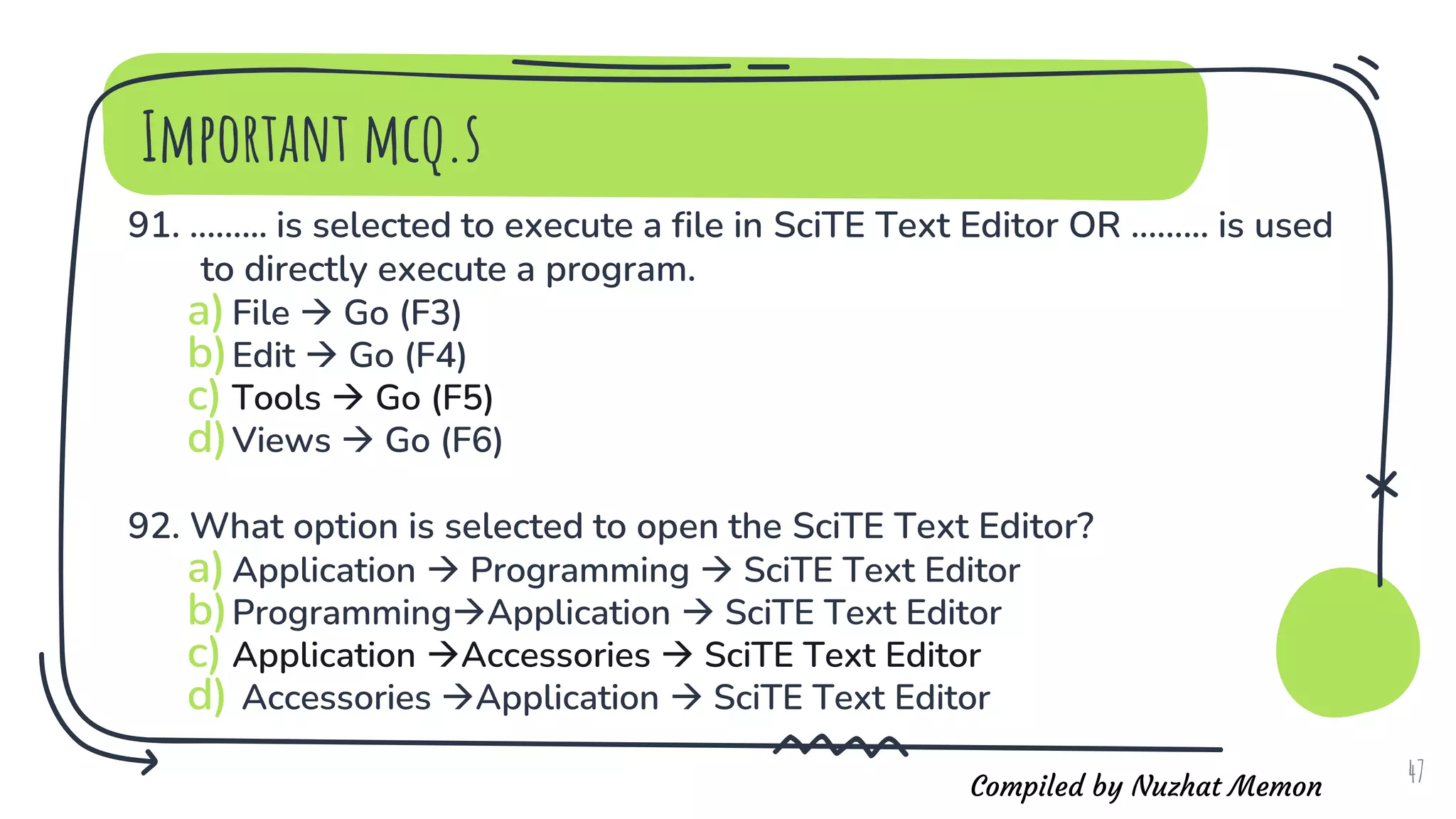 Compiled by Nuzhat Memon
Important mcq.s
91. ......... is selected to execute a file in SciTE Text Editor OR ......... is used
to directly execute a program.
a)File  Go (F3)
b)Edit  Go (F4)
c) Tools  Go (F5)
d)Views  Go (F6)
92. What option is selected to open the SciTE Text Editor?
a)Application  Programming  SciTE Text Editor
b)ProgrammingApplication  SciTE Text Editor
c) Application Accessories  SciTE Text Editor
d) Accessories Application  SciTE Text Editor
47
 