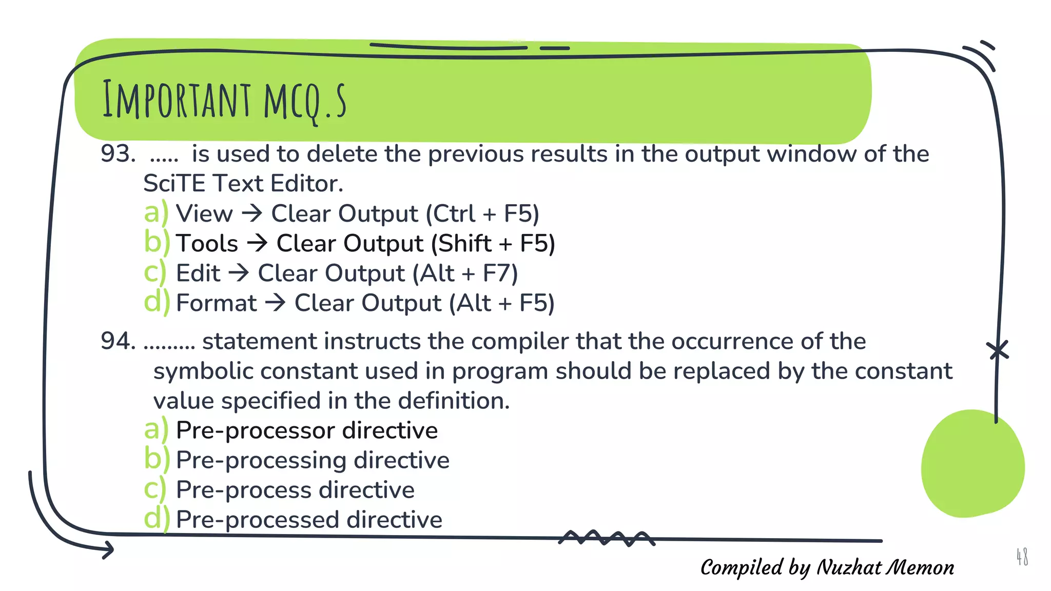 Compiled by Nuzhat Memon
Important mcq.s
93. ..... is used to delete the previous results in the output window of the
SciTE Text Editor.
a)View  Clear Output (Ctrl + F5)
b)Tools  Clear Output (Shift + F5)
c) Edit  Clear Output (Alt + F7)
d)Format  Clear Output (Alt + F5)
94. ......... statement instructs the compiler that the occurrence of the
symbolic constant used in program should be replaced by the constant
value specified in the definition.
a)Pre-processor directive
b)Pre-processing directive
c) Pre-process directive
d)Pre-processed directive
48
 